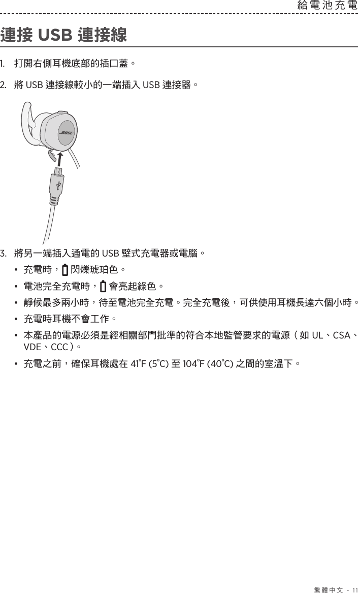  繁體中文 - 11給電池充電  連接 USB 連接線1.  打開右側耳機底部的插口蓋。2.  將 USB 連接線較小的一端插入 USB 連接器。3.  將另一端插入通電的 USB 壁式充電器或電腦。•  充電時，  閃爍琥珀色。•  電池完全充電時，  會亮起綠色。•  靜候最多兩小時，待至電池完全充電。完全充電後，可供使用耳機長達六個小時。•  充電時耳機不會工作。•  本產品的電源必須是經相關部門批準的符合本地監管要求的電源（如 UL、CSA、VDE、CCC）。•  充電之前，確保耳機處在 41°F (5°C) 至 104°F (40°C) 之間的室溫下。