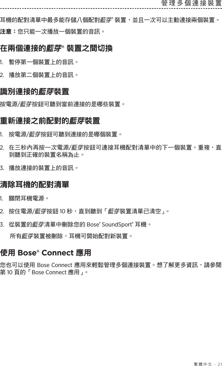   繁體中文 - 21管理多個連接裝置耳機的配對清單中最多能存儲八個配對藍芽® 裝置，並且一次可以主動連接兩個裝置。注意： 您只能一次播放一個裝置的音訊。在兩個連接的藍芽® 裝置之間切換1.  暫停第一個裝置上的音訊。2.  播放第二個裝置上的音訊。識別連接的藍芽裝置按電源/藍芽按鈕可聽到當前連接的是哪些裝置。重新連接之前配對的藍芽裝置1.  按電源/藍芽按鈕可聽到連接的是哪個裝置。2.   在三秒內再按一次電源/藍芽按鈕可連接耳機配對清單中的下一個裝置。重複，直到聽到正確的裝置名稱為止。3.  播放連接的裝置上的音訊。清除耳機的配對清單1.  關閉耳機電源。2.  按住電源/藍芽按鈕 10 秒，直到聽到「藍芽裝置清單已清空」。3.  從裝置的藍芽清單中刪除您的 Bose® SoundSport® 耳機。所有藍芽裝置被刪除，耳機可開始配對新裝置。使用 Bose® Connect 應用您也可以使用 Bose Connect 應用來輕鬆管理多個連接裝置。想了解更多資訊，請參閱第 10 頁的「Bose Connect 應用」。