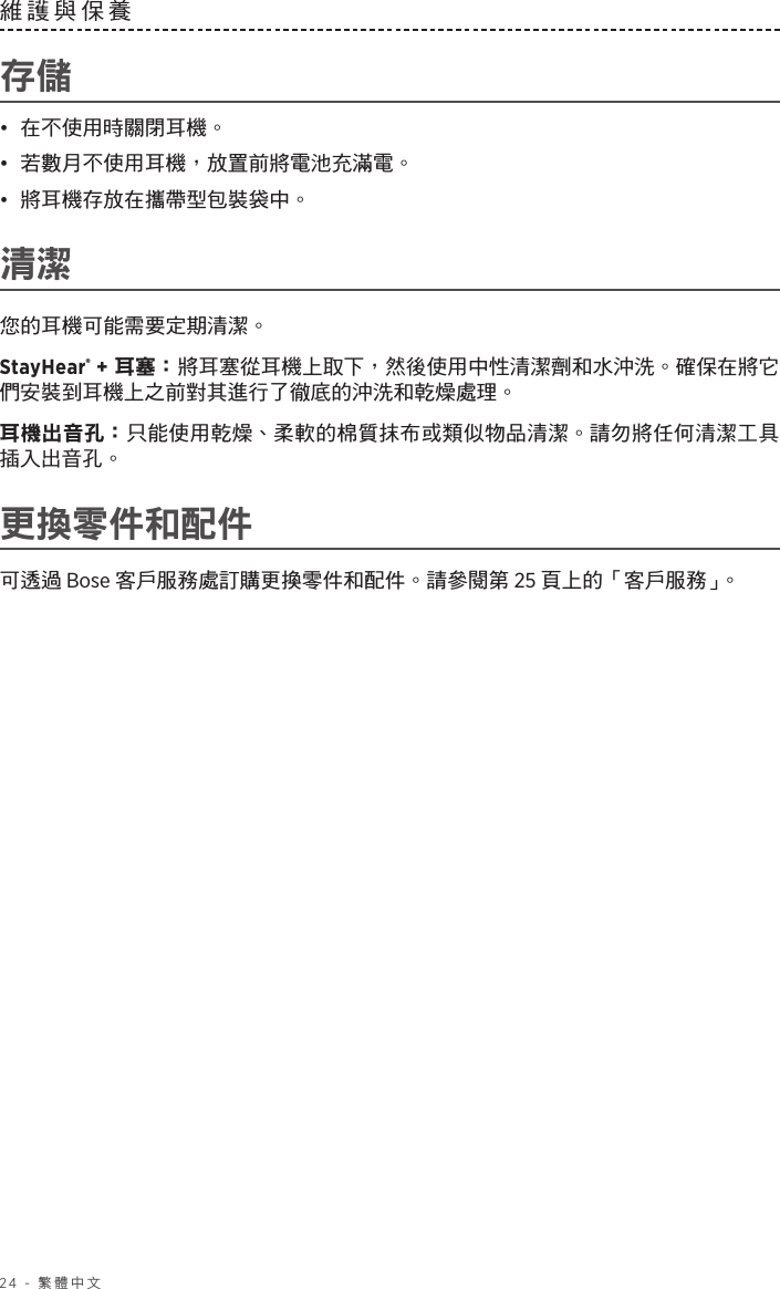 24 - 繁體中文維護與保養 存儲•  在不使用時關閉耳機。•  若數月不使用耳機，放置前將電池充滿電。•  將耳機存放在攜帶型包裝袋中。清潔您的耳機可能需要定期清潔。StayHear® + 耳塞： 將耳塞從耳機上取下，然後使用中性清潔劑和水沖洗。確保在將它們安裝到耳機上之前對其進行了徹底的沖洗和乾燥處理。耳機出音孔： 只能使用乾燥、柔軟的棉質抹布或類似物品清潔。請勿將任何清潔工具插入出音孔。更換零件和配件可透過 Bose 客戶服務處訂購更換零件和配件。請參閱第 25 頁上的「客戶服務」。