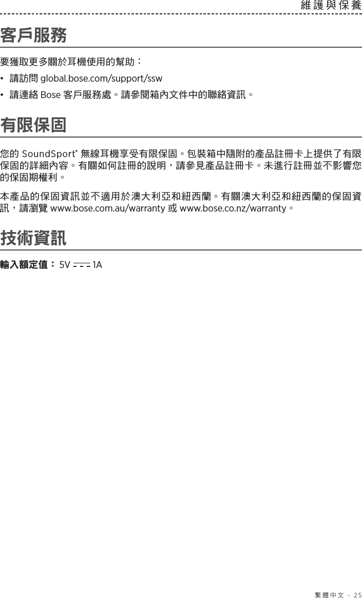  繁體中文 - 25維護與保養 客戶服務要獲取更多關於耳機使用的幫助：•  請訪問 global.bose.com/support/ssw•  請連絡 Bose 客戶服務處。請參閱箱內文件中的聯絡資訊。有限保固您的 SoundSport® 無線耳機享受有限保固。包裝箱中隨附的產品註冊卡上提供了有限保固的詳細內容。有關如何註冊的說明，請參見產品註冊卡。未進行註冊並不影響您的保固期權利。本產品的保固資訊並不適用於澳大利亞和紐西蘭。有關澳大利亞和紐西蘭的保固資訊，請瀏覽 www.bose.com.au/warranty 或 www.bose.co.nz/warranty。技術資訊輸入額定值：  5V   1A