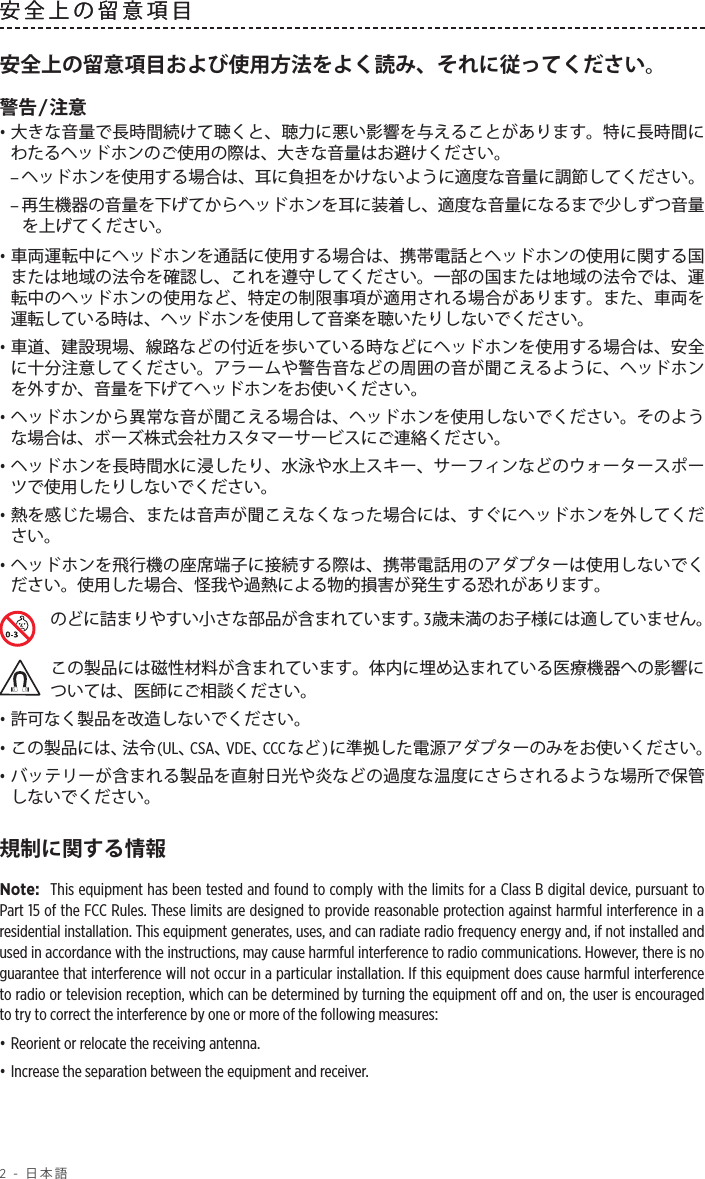 2 - 日本語安全上の留意項目安全上の留意項目および使用方法をよく読み、それに従ってください。警告/注意• 大きな音量で長時間続けて聴くと、聴力に悪い影響を与えることがあります。特に長時間にわたるヘッドホンのご使用の際は、大きな音量はお避けください。 –ヘッドホンを使用する場合は、耳に負担をかけないように適度な音量に調節してください。 –再生機器の音量を下げてからヘッドホンを耳に装着し、適度な音量になるまで少しずつ音量を上げてください。• 車両運転中にヘッドホンを通話に使用する場合は、携帯電話とヘッドホンの使用に関する国または地域の法令を確認し、これを遵守してください。一部の国または地域の法令では、運転中のヘッドホンの使用など、特定の制限事項が適用される場合があります。また、車両を運転している時は、ヘッドホンを使用して音楽を聴いたりしないでください。• 車道、建設現場、線路などの付近を歩いている時などにヘッドホンを使用する場合は、安全に十分注意してください。アラームや警告音などの周囲の音が聞こえるように、ヘッドホンを外すか、音量を下げてヘッドホンをお使いください。• ヘッドホンから異常な音が聞こえる場合は、ヘッドホンを使用しないでください。そのような場合は、ボーズ株式会社カスタマーサービスにご連絡ください。• ヘッドホンを長時間水に浸したり、水泳や水上スキー、サーフィンなどのウォータースポーツで使用したりしないでください。• 熱を感じた場合、または音声が聞こえなくなった場合には、すぐにヘッドホンを外してください。• ヘッドホンを飛行機の座席端子に接続する際は、携帯電話用のアダプターは使用しないでください。使用した場合、怪我や過熱による物的損害が発生する恐れがあります。のどに詰まりやすい小さな部品が含まれています。3歳未満のお子様には適していません。この製品には磁性材料が含まれています。体内に埋め込まれている医療機器への影響については、医師にご相談ください。• 許可なく製品を改造しないでください。• この製品には、法令(UL、CSA、VDE、CCCなど)に準拠した電源アダプターのみをお使いください。• バッテリーが含まれる製品を直射日光や炎などの過度な温度にさらされるような場所で保管しないでください。規制に関する情報Note:  This equipment has been tested and found to comply with the limits for a Class B digital device, pursuant to Part 15 of the FCC Rules. These limits are designed to provide reasonable protection against harmful interference in a residential installation. This equipment generates, uses, and can radiate radio frequency energy and, if not installed and used in accordance with the instructions, may cause harmful interference to radio communications. However, there is no guarantee that interference will not occur in a particular installation. If this equipment does cause harmful interference to radio or television reception, which can be determined by turning the equipment off and on, the user is encouraged to try to correct the interference by one or more of the following measures:• Reorient or relocate the receiving antenna.• Increase the separation between the equipment and receiver.安全上の留意項目 