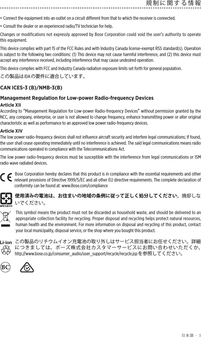  日本語 - 3規制に関する情報• Connect the equipment into an outlet on a circuit different from that to which the receiver is connected.• Consult the dealer or an experienced radio/TV technician for help.Changes or modifications not expressly approved by Bose Corporation could void the userʼs authority to operate this equipment.This device complies with part 15 of the FCC Rules and with Industry Canada license-exempt RSS standard(s). Operation is subject to the following two conditions: (1) This device may not cause harmful interference, and (2) this device must accept any interference received, including interference that may cause undesired operation.This device complies with FCC and Industry Canada radiation exposure limits set forth for general population. この製品はIDA の要件に適合しています。CAN ICES-3 (B)/NMB-3(B)Management Regulation for Low-power Radio-frequency DevicesArticle XIIAccording to “Management Regulation for Low-power Radio-frequency Devices” without permission granted by the NCC, any company, enterprise, or user is not allowed to change frequency, enhance transmitting power or alter original characteristic as well as performance to an approved low power radio-frequency devices.Article XIVThe low power radio-frequency devices shall not influence aircraft security and interfere legal communications; If found, the user shall cease operating immediately until no interference is achieved. The said legal communications means radio communications operated in compliance with the Telecommunications Act.The low power radio-frequency devices must be susceptible with the interference from legal communications or ISM radio wave radiated devices.Bose Corporation hereby declares that this product is in compliance with the essential requirements and other relevant provisions of Directive 1999/5/EC and all other EU directive requirements. The complete declaration of conformity can be found at: www.Bose.com/compliance使用済みの電池は、お住まいの地域の条例に従って正しく処分してください。焼却しないでください。 This symbol means the product must not be discarded as household waste, and should be delivered to an appropriate collection facility for recycling. Proper disposal and recycling helps protect natural resources, human health and the environment. For more information on disposal and recycling of this product, contact your local municipality, disposal service, or the shop where you bought this product.この製品のリチウムイオン充電池の取り外しはサービス担当者にお任せください。詳細につきましては、ボーズ株式会社カスタマーサービスにお問い合わせいただくか、http://www.bose.co.jp/consumer_audio/user_support/recycle/recycle.jspを参照してください。　　 　