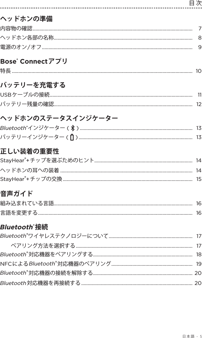  日本語 - 5目次ヘッドホンの準備  内容物の確認 .......................................................................................................................... 7ヘッドホン各部の名称 .......................................................................................................... 8電源のオン/オフ ...................................................................................................................  9Bose® Connectアプリ 特長 .......................................................................................................................................... 10バッテリーを充電する  USBケーブルの接続 .............................................................................................................  11バッテリー残量の確認 .......................................................................................................... 12ヘッドホンのステータスインジケーター  Bluetooth®インジケーター (   ) ...................................................................................... 13バッテリーインジケーター (   ) ....................................................................................... 13正しい装着の重要性 StayHear®+チップを選ぶためのヒント ........................................................................... 14ヘッドホンの耳への装着 ..................................................................................................... 14StayHear®+チップの交換 ................................................................................................... 15音声ガイド 組み込まれている言語 .......................................................................................................... 16言語を変更する ...................................................................................................................... 16Bluetooth®接続  Bluetooth®ワイヤレステクノロジーについて ................................................................ 17ペアリング方法を選択する .........................................................................................  17Bluetooth®対応機器をペアリングする ............................................................................ 18NFCによるBluetooth®対応機器のペアリング .............................................................. 19Bluetooth®対応機器の接続を解除する ............................................................................ 20Bluetooth対応機器を再接続する .....................................................................................  20