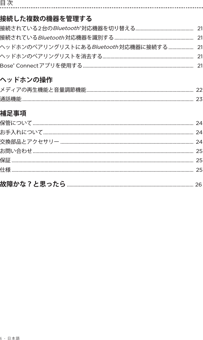 6 - 日本語目次 接続した複数の機器を管理する接続されている2台のBluetooth®対応機器を切り替える ............................................ 21接続されているBluetooth対応機器を識別する ............................................................  21ヘッドホンのペアリングリストにあるBluetooth対応機器に接続する ...................  21ヘッドホンのペアリングリストを消去する ..................................................................... 21Bose® Connectアプリを使用する .................................................................................... 21ヘッドホンの操作 メディアの再生機能と音量調節機能 ................................................................................. 22通話機能 ..................................................................................................................................  23補足事項  保管について .......................................................................................................................... 24お手入れについて .................................................................................................................. 24交換部品とアクセサリー ..................................................................................................... 24お問い合わせ .......................................................................................................................... 25保証 .......................................................................................................................................... 25仕様 .......................................................................................................................................... 25故障かな？と思ったら ................................................................................................ 26 