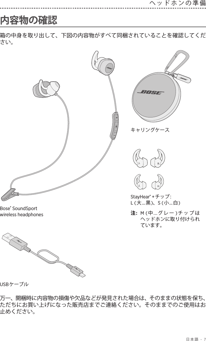  日本語 - 7ヘッドホンの準備  内容物の確認箱の中身を取り出して、下図の内容物がすべて同梱されていることを確認してください。StayHear® +チップ: L (大...黒)、S (小...白)注:  M (中...グレー )チップはヘッドホンに取り付けられています。Bose® SoundSport wirelessheadphonesキャリングケースUSBケーブル 万一、開梱時に内容物の損傷や欠品などが発見された場合は、そのままの状態を保ち、ただちにお買い上げになった販売店までご連絡ください。そのままでのご使用はお止めください。