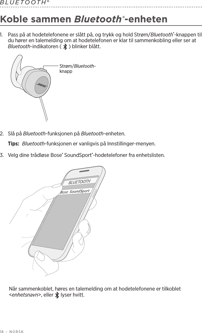 18 – NORSKBLUETOOTH® Koble sammen Bluetooth®-enheten1.   Pass på at hodetelefonene er slått på, og trykk og hold Strøm/Bluetooth®-knappen til du hører en talemelding om at hodetelefonen er klar til sammenkobling eller ser at Bluetooth-indikatoren (   ) blinker blått.Strøm/Bluetooth-knapp2.   Slå  på  Bluetooth-funksjonen på Bluetooth-enheten.Tips:  Bluetooth-funksjonen er vanligvis på Innstillinger-menyen.3.  Velg dine trådløse Bose® SoundSport®-hodetelefoner fra enhetslisten. Når sammenkoblet, høres en talemelding om at hodetelefonene er tilkoblet &lt;enhetsnavn&gt;, eller   lyser hvitt.