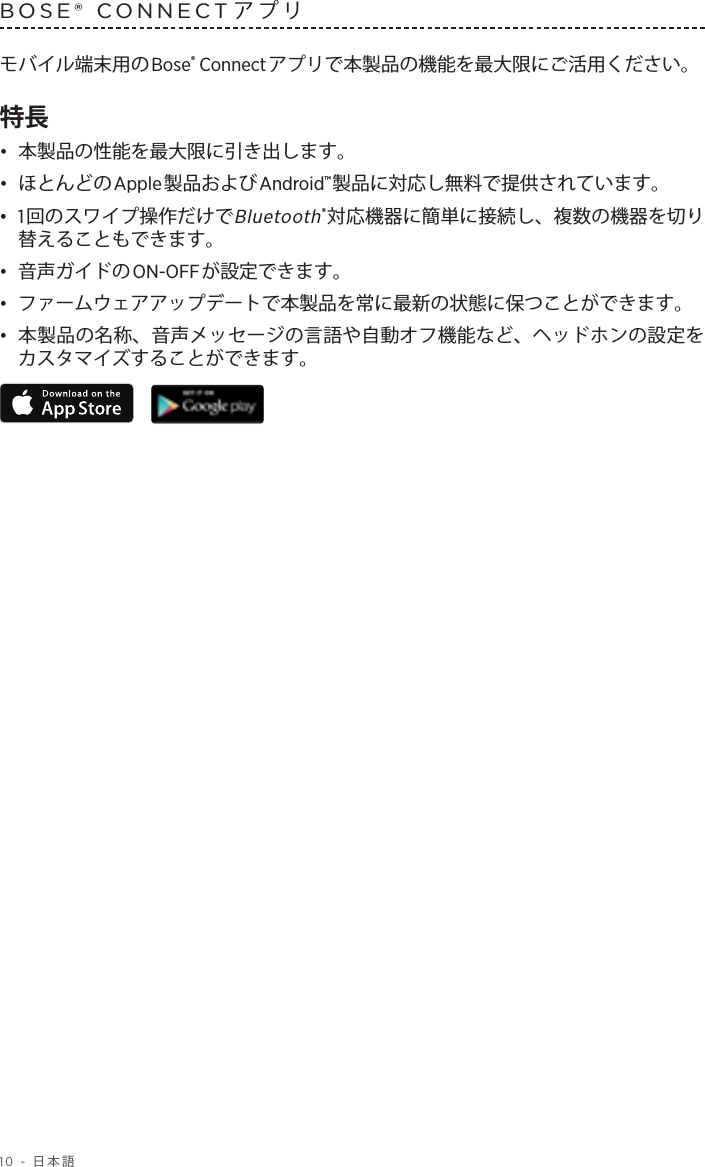 10 - 日本語BOSE® CONNECTアプリ モバイル端末用のBose® Connectアプリで本製品の機能を最大限にご活用ください。特長•  本製品の性能を最大限に引き出します。•  ほとんどのApple製品およびAndroid™製品に対応し無料で提供されています。•  1回のスワイプ操作だけでBluetooth®対応機器に簡単に接続し、複数の機器を切り替えることもできます。•  音声ガイドのON-OFFが設定できます。•  ファームウェアアップデートで本製品を常に最新の状態に保つことができます。•  本製品の名称、音声メッセージの言語や自動オフ機能など、ヘッドホンの設定をカスタマイズすることができます。