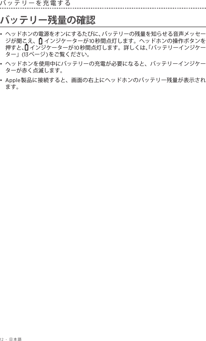 12 - 日本語バッテリーを充電する バッテリー残量の確認•  ヘッドホンの電源をオンにするたびに、バッテリーの残量を知らせる音声メッセージが聞こえ、  インジケーターが10秒間点灯します。ヘッドホンの操作ボタンを押すと、  インジケーターが10秒間点灯します。詳しくは、「バッテリーインジケーター」(13ページ)をご覧ください。•  ヘッドホンを使用中にバッテリーの充電が必要になると、バッテリーインジケーターが赤く点滅します。•  Apple製品に接続すると、画面の右上にヘッドホンのバッテリー残量が表示されます。
