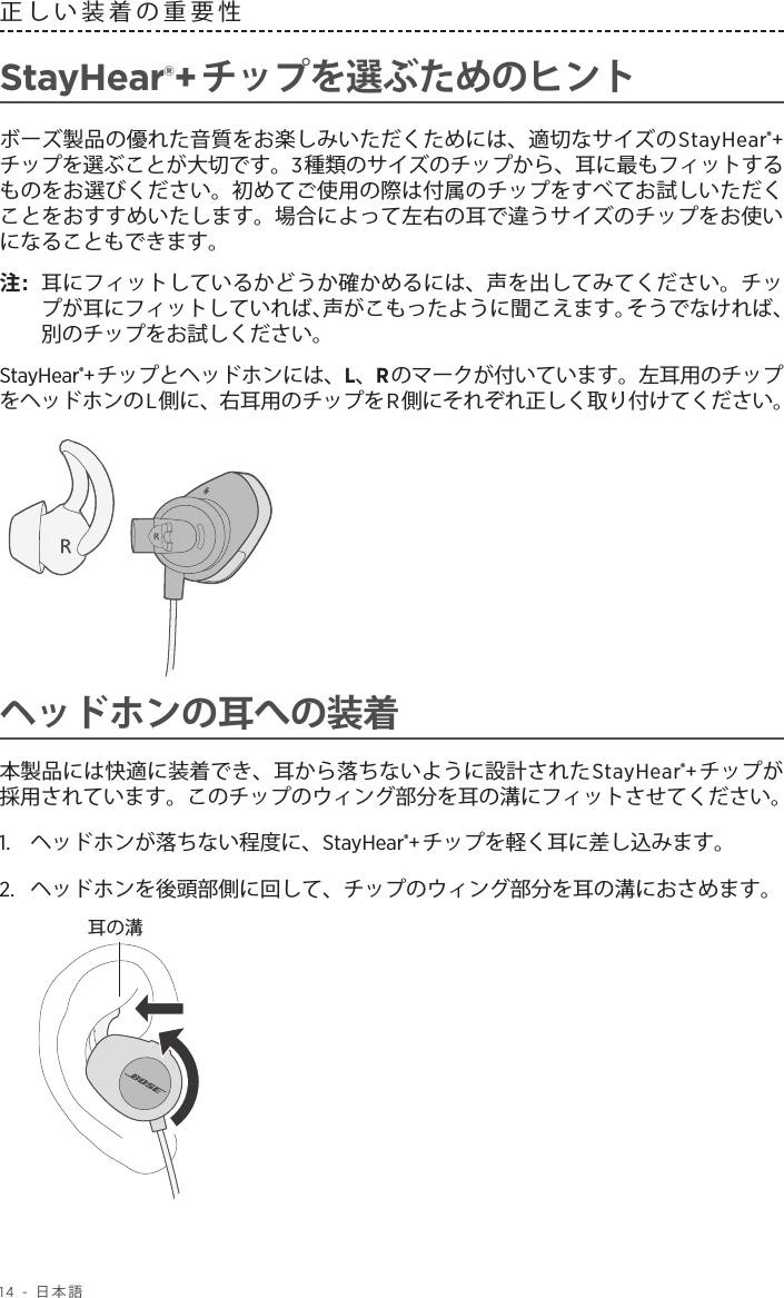 14 - 日本語正しい装着の重要性 StayHear®+チップを選ぶためのヒントボーズ製品の優れた音質をお楽しみいただくためには、適切なサイズのStayHear®+チップを選ぶことが大切です。3種類のサイズのチップから、耳に最もフィットするものをお選びください。初めてご使用の際は付属のチップをすべてお試しいただくことをおすすめいたします。場合によって左右の耳で違うサイズのチップをお使いになることもできます。注:   耳にフィットしているかどうか確かめるには、声を出してみてください。チップが耳にフィットしていれば、声がこもったように聞こえます。そうでなければ、別のチップをお試しください。StayHear®+チップとヘッドホンには、L、Rのマークが付いています。左耳用のチップをヘッドホンのL側に、右耳用のチップをR側にそれぞれ正しく取り付けてください。ヘッドホンの耳への装着本製品には快適に装着でき、耳から落ちないように設計されたStayHear®+チップが採用されています。このチップのウィング部分を耳の溝にフィットさせてください。1.   ヘッドホンが落ちない程度に、StayHear®+チップを軽く耳に差し込みます。2.   ヘッドホンを後頭部側に回して、チップのウィング部分を耳の溝におさめます。耳の溝