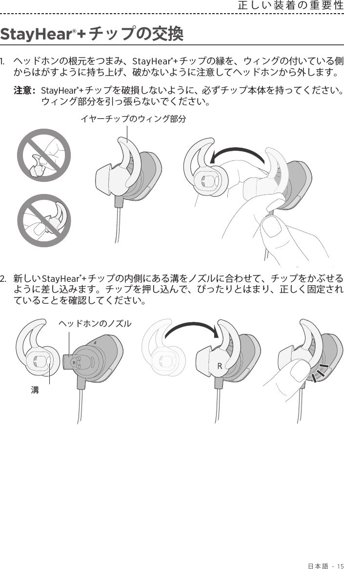  日本語 - 15正しい装着の重要性StayHear®+チップの交換1.   ヘッドホンの根元をつまみ、StayHear®+チップの縁を、ウィングの付いている側からはがすように持ち上げ、破かないように注意してヘッドホンから外します。注意:  StayHear®+チップを破損しないように、必ずチップ本体を持ってください。ウィング部分を引っ張らないでください。イヤーチップのウィング部分2.  新しいStayHear®+チップの内側にある溝をノズルに合わせて、チップをかぶせるように差し込みます。チップを押し込んで、ぴったりとはまり、正しく固定されていることを確認してください。ヘッドホンのノズル溝