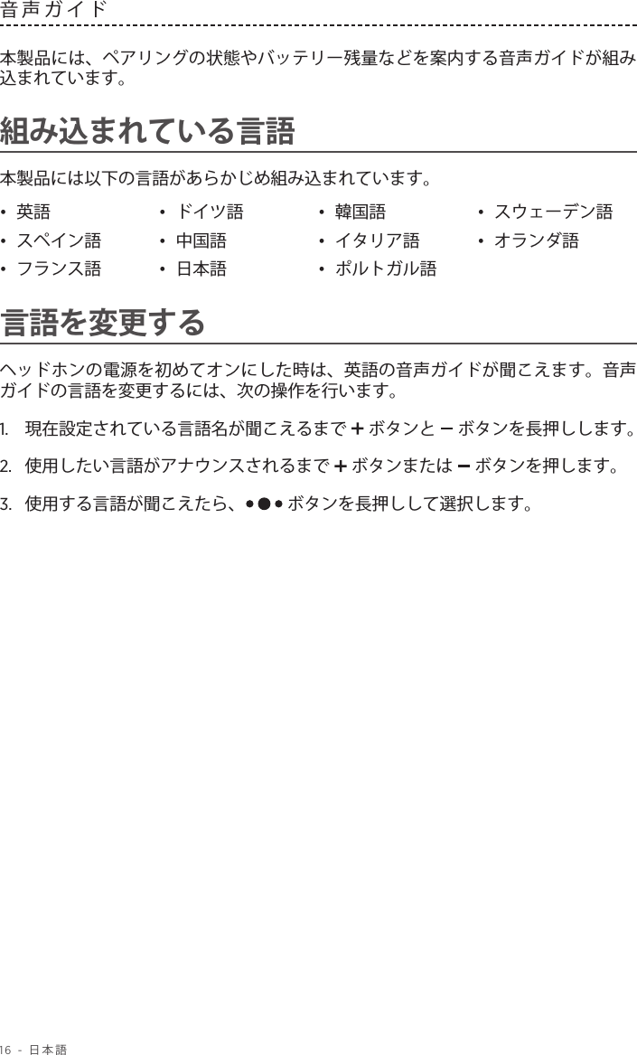 16 - 日本語音声ガイド 本製品には、ペアリングの状態やバッテリー残量などを案内する音声ガイドが組み込まれています。組み込まれている言語本製品には以下の言語があらかじめ組み込まれています。•  英語 •  ドイツ語 •  韓国語 •  スウェーデン語•  スペイン語 •  中国語 •  イタリア語 •  オランダ語•  フランス語 •  日本語 •  ポルトガル語言語を変更するヘッドホンの電源を初めてオンにした時は、英語の音声ガイドが聞こえます。音声ガイドの言語を変更するには、次の操作を行います。1.   現在設定されている言語名が聞こえるまで  ボタンと   ボタンを長押しします。2.  使用したい言語がアナウンスされるまで   ボタンまたは   ボタンを押します。3.   使用する言語が聞こえたら、  ボタンを長押しして選択します。