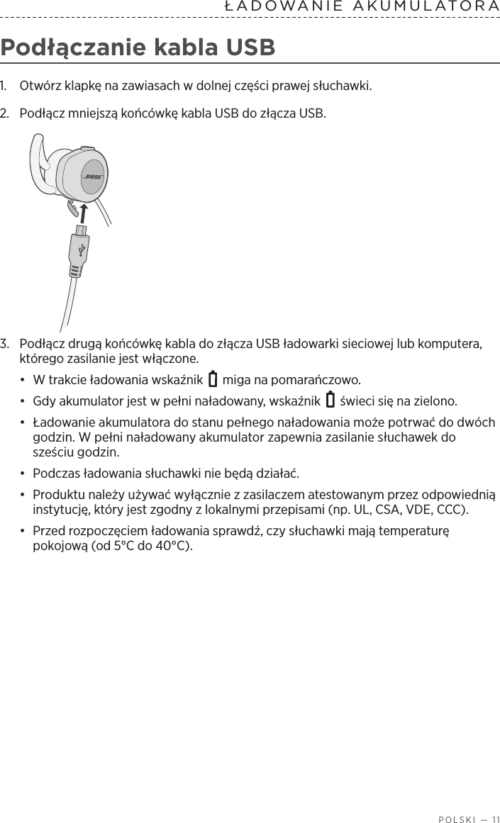  POLSKI — 11ŁADOWANIE  AKUMULATORA  Podłączanie kabla USB1.  Otwórz klapkę na zawiasach wdolnej części prawej słuchawki. 2.  Podłącz mniejszą końcówkę kabla USB do złącza USB.3.  Podłącz drugą końcówkę kabla do złącza USB ładowarki sieciowej lub komputera, którego zasilanie jest włączone. •  W trakcie ładowania wskaźnik   miga na pomarańczowo. •  Gdy akumulator jest wpełni naładowany, wskaźnik   świeci się na zielono.•  Ładowanie akumulatora do stanu pełnego naładowania może potrwać do dwóch godzin. Wpełni naładowany akumulator zapewnia zasilanie słuchawek do sześciu godzin. •  Podczas ładowania słuchawki nie będą działać.•  Produktu należy używać wyłącznie zzasilaczem atestowanym przez odpowiednią instytucję, który jest zgodny zlokalnymi przepisami (np. UL, CSA, VDE, CCC).•  Przed rozpoczęciem ładowania sprawdź, czy słuchawki mają temperaturę pokojową (od 5°C do 40°C).