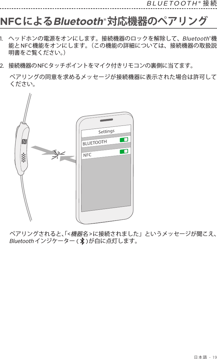  日本語 - 19BLUETOOTH®接続 NFCによるBluetooth®対応機器のペアリング1.   ヘッドホンの電源をオンにします。接続機器のロックを解除して、Bluetooth®機能とNFC機能をオンにします。（この機能の詳細については、接続機器の取扱説明書をご覧ください。）2.   接続機器のNFCタッチポイントをマイク付きリモコンの裏側に当てます。ペアリングの同意を求めるメッセージが接続機器に表示された場合は許可してください。ペアリングされると、「&lt;機器名&gt;に接続されました」というメッセージが聞こえ、Bluetoothインジケーター (   )が白に点灯します。