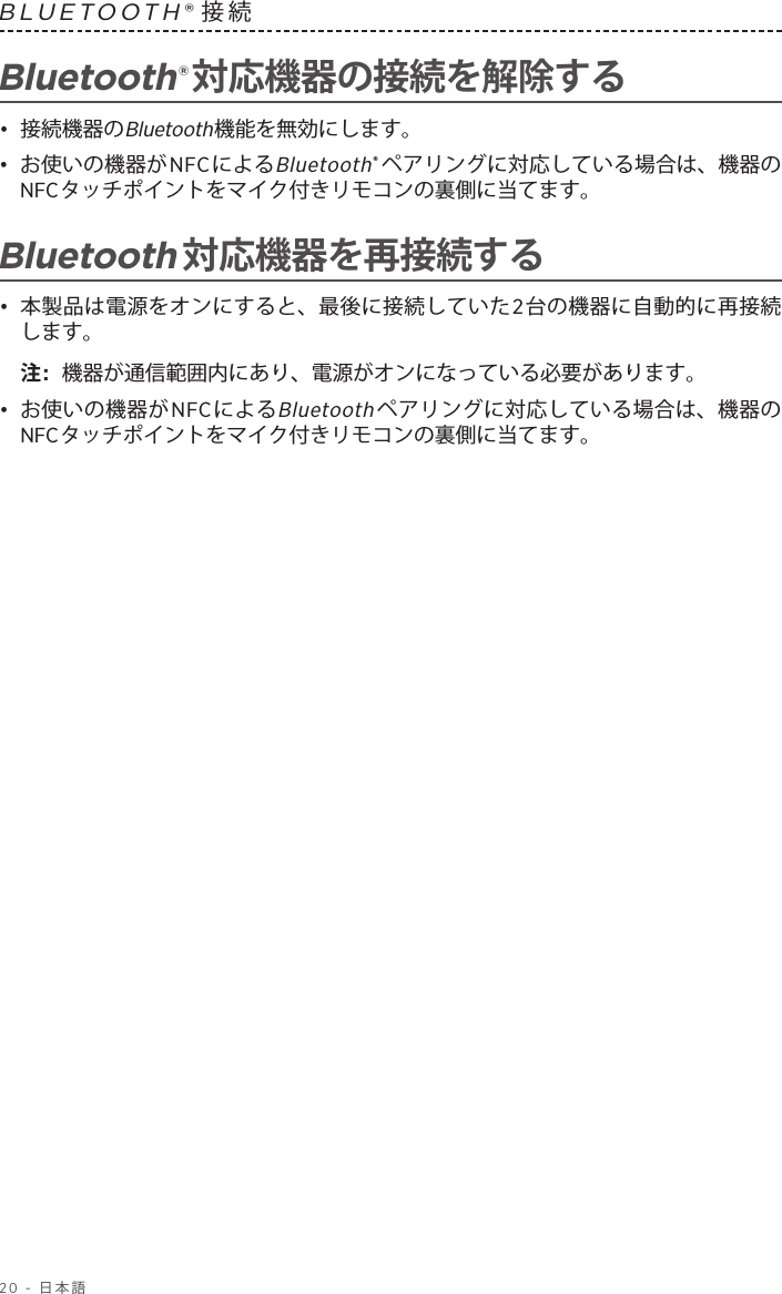 20 - 日本語BLUETOOTH®接続 Bluetooth®対応機器の接続を解除する•  接続機器のBluetooth機能を無効にします。•  お使いの機器がNFCによるBluetooth®ペアリングに対応している場合は、機器のNFCタッチポイントをマイク付きリモコンの裏側に当てます。Bluetooth対応機器を再接続する•  本製品は電源をオンにすると、最後に接続していた2台の機器に自動的に再接続します。注:  機器が通信範囲内にあり、電源がオンになっている必要があります。•  お使いの機器がNFCによるBluetoothペアリングに対応している場合は、機器のNFCタッチポイントをマイク付きリモコンの裏側に当てます。