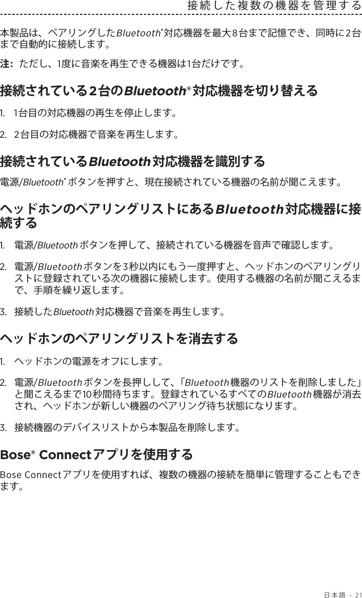   日本語 - 21接続した複数の機器を管理する本製品は、ペアリングしたBluetooth®対応機器を最大8台まで記憶でき、同時に2台まで自動的に接続します。注:  ただし、1度に音楽を再生できる機器は1台だけです。接続されている2台のBluetooth®対応機器を切り替える1.  1台目の対応機器の再生を停止します。2.  2台目の対応機器で音楽を再生します。接続されているBluetooth対応機器を識別する電源/Bluetooth®ボタンを押すと、現在接続されている機器の名前が聞こえます。ヘッドホンのペアリングリストにあるBluetooth対応機器に接続する1.  電源/Bluetoothボタンを押して、接続されている機器を音声で確認します。2.   電源/Bluetoothボタンを3秒以内にもう一度押すと、ヘッドホンのペアリングリストに登録されている次の機器に接続します。使用する機器の名前が聞こえるまで、手順を繰り返します。3.  接続したBluetooth対応機器で音楽を再生します。ヘッドホンのペアリングリストを消去する1.  ヘッドホンの電源をオフにします。2.  電源/Bluetoothボタンを長押しして、「Bluetooth機器のリストを削除しました」と聞こえるまで10秒間待ちます。登録されているすべてのBluetooth機器が消去され、ヘッドホンが新しい機器のペアリング待ち状態になります。3.  接続機器のデバイスリストから本製品を削除します。Bose® Connectアプリを使用するBose Connectアプリを使用すれば、複数の機器の接続を簡単に管理することもできます。