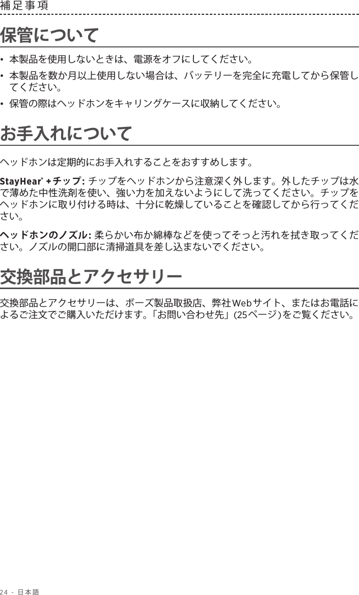 24 - 日本語補足事項保管について•  本製品を使用しないときは、電源をオフにしてください。•  本製品を数か月以上使用しない場合は、バッテリーを完全に充電してから保管してください。•  保管の際はヘッドホンをキャリングケースに収納してください。お手入れについてヘッドホンは定期的にお手入れすることをおすすめします。StayHear® +チップ: チップをヘッドホンから注意深く外します。外したチップは水で薄めた中性洗剤を使い、強い力を加えないようにして洗ってください。チップをヘッドホンに取り付ける時は、十分に乾燥していることを確認してから行ってください。ヘッドホンのノズル: 柔らかい布か綿棒などを使ってそっと汚れを拭き取ってください。ノズルの開口部に清掃道具を差し込まないでください。交換部品とアクセサリー交換部品とアクセサリーは、ボーズ製品取扱店、弊社Webサイト、またはお電話によるご注文でご購入いただけます。「お問い合わせ先」(25ページ)をご覧ください。