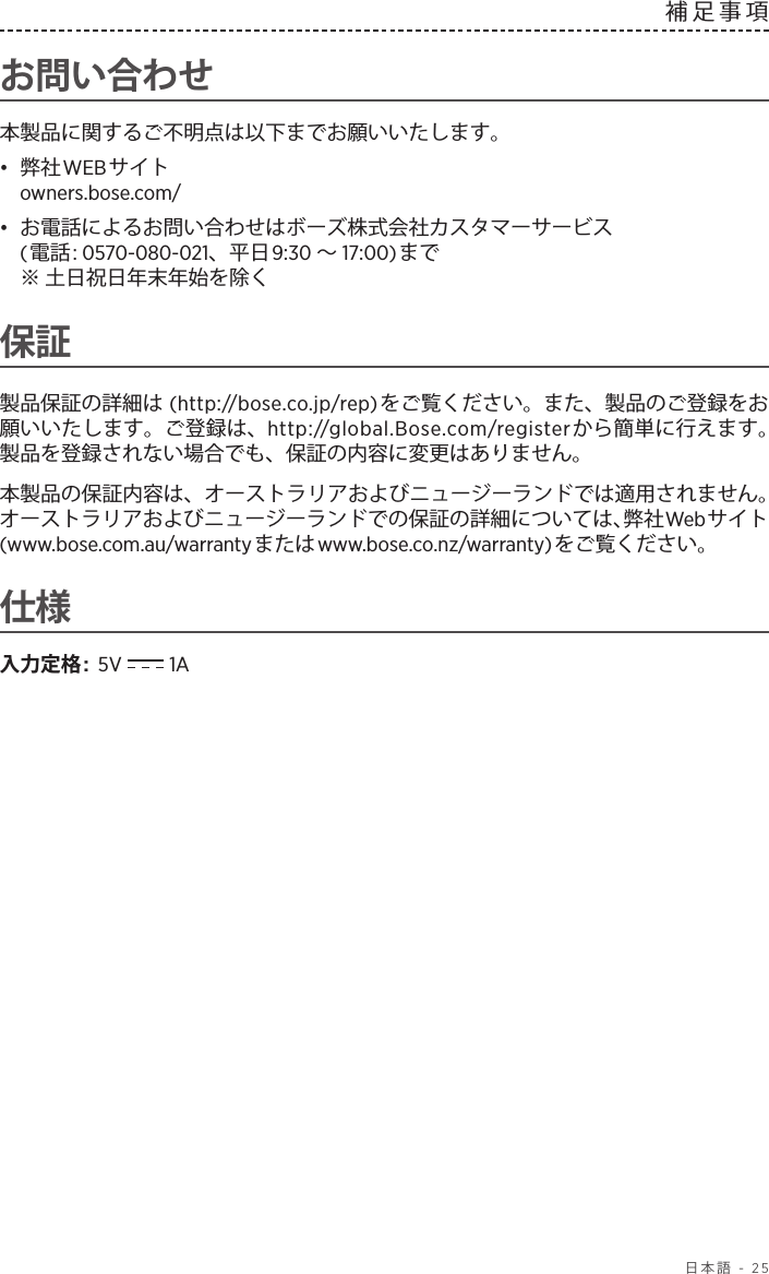  日本語 - 25補足事項お問い合わせ本製品に関するご不明点は以下までお願いいたします。•  弊社WEBサイト owners.bose.com/•  お電話によるお問い合わせはボーズ株式会社カスタマーサービス (電話: 0570-080-021、平日9:30 ～17:00)まで  ※ 土日祝日年末年始を除く保証製品保証の詳細は (http://bose.co.jp/rep)をご覧ください。また、製品のご登録をお願いいたします。ご登録は、http://global.Bose.com/registerから簡単に行えます。 製品を登録されない場合でも、保証の内容に変更はありません。本製品の保証内容は、オーストラリアおよびニュージーランドでは適用されません。オーストラリアおよびニュージーランドでの保証の詳細については、弊社Webサイト (www.bose.com.au/warrantyまたはwww.bose.co.nz/warranty)をご覧ください。仕様入力定格:  5V   1A