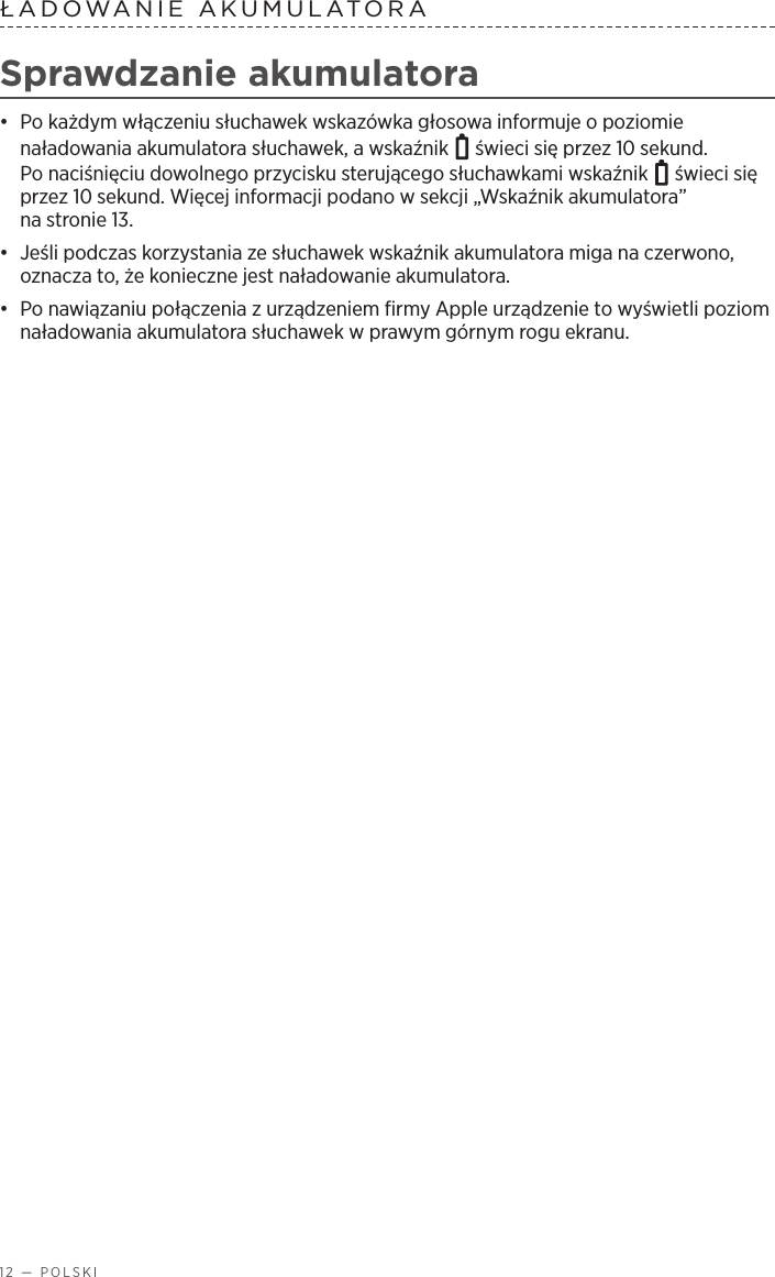 12 — POLSKIŁADOWANIE AKUMULATORA Sprawdzanie akumulatora•  Po każdym włączeniu słuchawek wskazówka głosowa informuje opoziomie naładowania akumulatora słuchawek, awskaźnik   świeci się przez 10 sekund. Ponaciśnięciu dowolnego przycisku sterującego słuchawkami wskaźnik   świeci się przez 10 sekund. Więcej informacji podano wsekcji „Wskaźnik akumulatora” nastronie 13.•  Jeśli podczas korzystania ze słuchawek wskaźnik akumulatora miga na czerwono, oznacza to, że konieczne jest naładowanie akumulatora. •  Po nawiązaniu połączenia zurządzeniem firmy Apple urządzenie to wyświetli poziom naładowania akumulatora słuchawek wprawym górnym rogu ekranu.