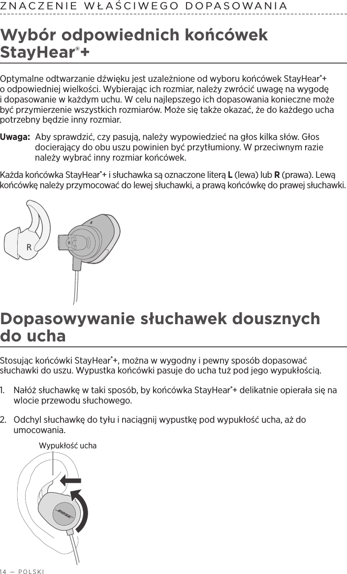 14 — POLSKIZNACZENIE WŁAŚCIWEGO DOPASOWANIA Wybór odpowiednich końcówek StayHear®+Optymalne odtwarzanie dźwięku jest uzależnione od wyboru końcówek StayHear®+ oodpowiedniej wielkości. Wybierając ich rozmiar, należy zwrócić uwagę na wygodę idopasowanie wkażdym uchu. Wcelu najlepszego ich dopasowania konieczne może być przymierzenie wszystkich rozmiarów. Może się także okazać, że do każdego ucha potrzebny będzie inny rozmiar.Uwaga:   Aby sprawdzić, czy pasują, należy wypowiedzieć na głos kilka słów. Głos docierający do obu uszu powinien być przytłumiony. Wprzeciwnym razie należy wybrać inny rozmiar końcówek.Każda końcówka StayHear®+ isłuchawka są oznaczone literą L(lewa) lub R(prawa). Lewą końcówkę należy przymocować do lewej słuchawki, aprawą końcówkę do prawej słuchawki. Dopasowywanie słuchawek dousznych do uchaStosując końcówki StayHear®+, można wwygodny ipewny sposób dopasować słuchawki do uszu. Wypustka końcówki pasuje do ucha tuż pod jego wypukłością.1.   Nałóż słuchawkę wtaki sposób, by końcówka StayHear®+ delikatnie opierała się na wlocie przewodu słuchowego. 2.   Odchyl słuchawkę do tyłu inaciągnij wypustkę pod wypukłość ucha, aż do umocowania.Wypukłość ucha