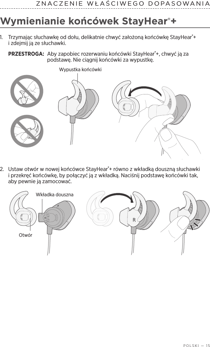  POLSKI — 15ZNACZENIE WŁAŚCIWEGO DOPASOWANIAWymienianie końcówek StayHear®+1.   Trzymając słuchawkę od dołu, delikatnie chwyć założoną końcówkę StayHear®+ izdejmij ją ze słuchawki. PRZESTROGA:  Aby zapobiec rozerwaniu końcówki StayHear®+, chwyć ją za podstawę. Nie ciągnij końcówki za wypustkę.Wypustka końcówki2.  Ustaw otwór wnowej końcówce StayHear®+ równo zwkładką douszną słuchawki iprzekręć końcówkę, by połączyć ją zwkładką. Naciśnij podstawę końcówki tak, abypewnie ją zamocować.Wkładka dousznaOtwór