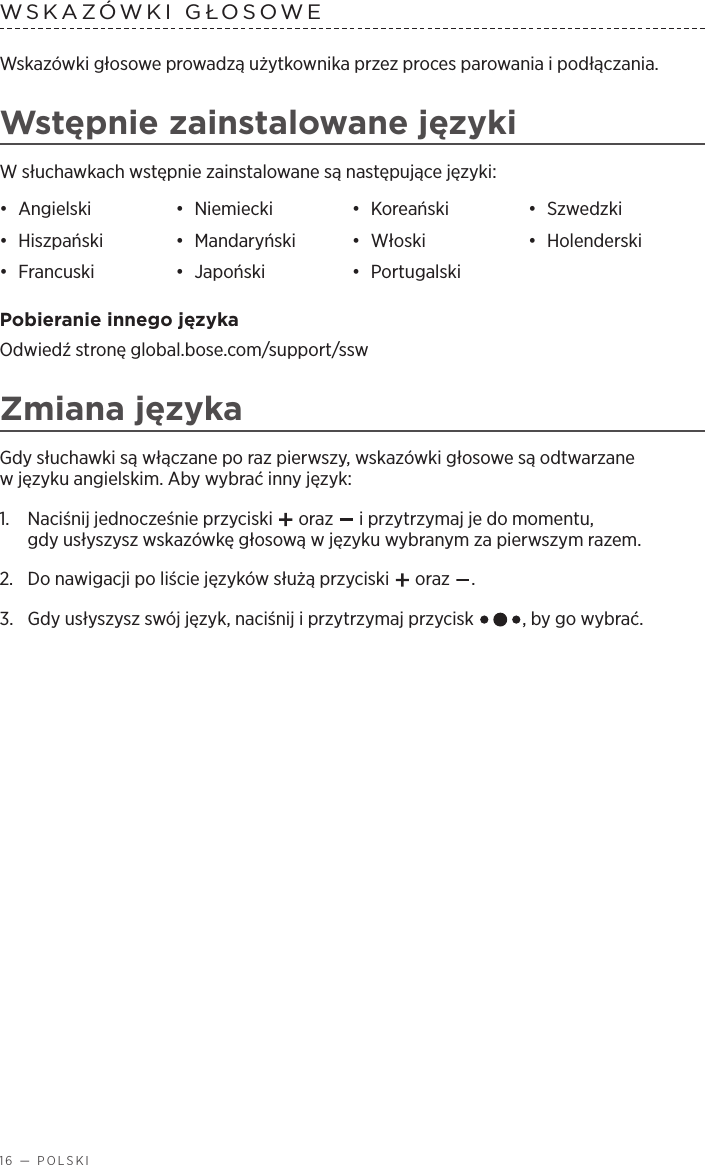 16 — POLSKIWSKAZÓWKI GŁOSOWE Wskazówki głosowe prowadzą użytkownika przez proces parowania ipodłączania.Wstępnie zainstalowane językiW słuchawkach wstępnie zainstalowane są następujące języki:•  Angielski •  Niemiecki •  Koreański •  Szwedzki•  Hiszpański •  Mandaryński •  Włoski •  Holenderski•  Francuski •  Japoński •  Portugalski Pobieranie innego językaOdwiedź stronę global.bose.com/support/sswZmiana językaGdy słuchawki są włączane po raz pierwszy, wskazówki głosowe są odtwarzane wjęzyku angielskim. Aby wybrać inny język:1.   Naciśnij jednocześnie przyciski   oraz   iprzytrzymaj je do momentu, gdyusłyszysz wskazówkę głosową wjęzyku wybranym za pierwszym razem. 2.  Do nawigacji po liście języków służą przyciski   oraz  .3.   Gdy usłyszysz swój język, naciśnij iprzytrzymaj przycisk  , by go wybrać.