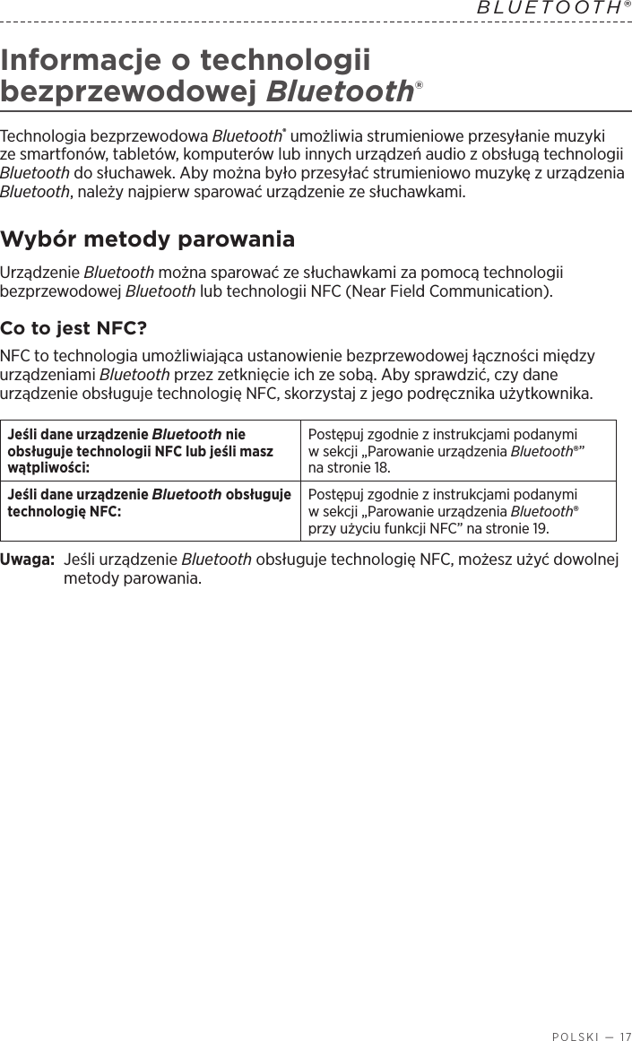  POLSKI — 17BLUETOOTH®  Informacje otechnologii bezprzewodowej Bluetooth®Technologia bezprzewodowa Bluetooth® umożliwia strumieniowe przesyłanie muzyki ze smartfonów, tabletów, komputerów lub innych urządzeń audio zobsługą technologii Bluetooth do słuchawek. Aby można było przesyłać strumieniowo muzykę zurządzenia Bluetooth, należy najpierw sparować urządzenie ze słuchawkami.Wybór metody parowaniaUrządzenie Bluetooth można sparować ze słuchawkami za pomocą technologii bezprzewodowej Bluetooth lub technologii NFC (Near Field Communication).Co to jest NFC?NFC to technologia umożliwiająca ustanowienie bezprzewodowej łączności między urządzeniami Bluetooth przez zetknięcie ich ze sobą. Aby sprawdzić, czy dane urządzenie obsługuje technologię NFC, skorzystaj zjego podręcznika użytkownika.Jeśli dane urządzenie Bluetooth nie obsługuje technologii NFC lub jeśli masz wątpliwości:Postępuj zgodnie zinstrukcjami podanymi wsekcji „Parowanie urządzenia Bluetooth®” nastronie 18.Jeśli dane urządzenie Bluetooth obsługuje technologię NFC:Postępuj zgodnie zinstrukcjami podanymi wsekcji „Parowanie urządzenia Bluetooth® przy użyciu funkcji NFC” na stronie 19.Uwaga:  Jeśli urządzenie Bluetooth obsługuje technologię NFC, możesz użyć dowolnej metody parowania. 