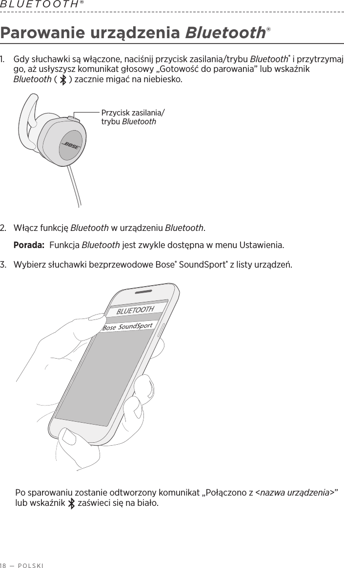 18 — POLSKIBLUETOOTH® Parowanie urządzenia Bluetooth®1.   Gdy słuchawki są włączone, naciśnij przycisk zasilania/trybu Bluetooth® iprzytrzymaj go, aż usłyszysz komunikat głosowy „Gotowość do parowania” lub wskaźnik Bluetooth ( ) zacznie migać na niebiesko.Przycisk zasilania/trybu Bluetooth2.   Włącz  funkcję  Bluetooth wurządzeniu Bluetooth.Porada:  Funkcja Bluetooth jest zwykle dostępna wmenu Ustawienia.3.  Wybierz słuchawki bezprzewodowe Bose® SoundSport® zlisty urządzeń. Po sparowaniu zostanie odtworzony komunikat „Połączono z&lt;nazwa urządzenia&gt;” lub wskaźnik   zaświeci się na biało.