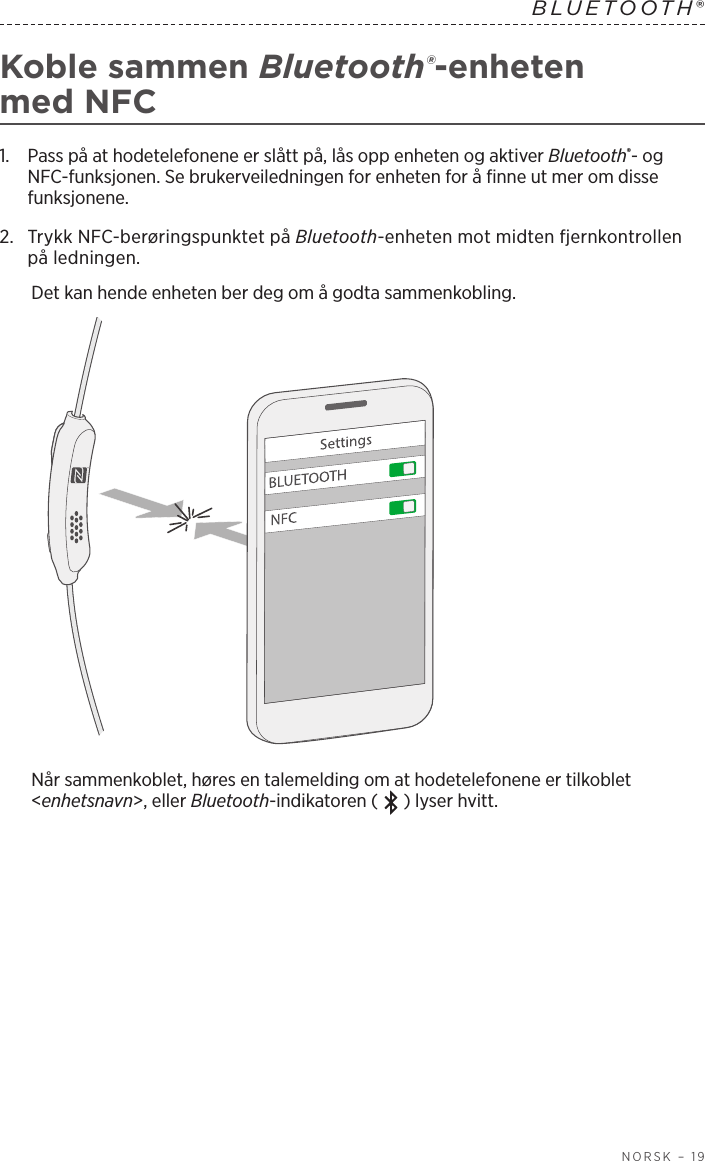  NORSK – 19BLUETOOTH® Koble sammen Bluetooth®-enheten medNFC1.   Pass på at hodetelefonene er slått på, lås opp enheten og aktiver Bluetooth®- og NFC-funksjonen. Se brukerveiledningen for enheten for å finne ut mer om disse funksjonene.2.   Trykk NFC-berøringspunktet på Bluetooth-enheten mot midten fjernkontrollen på ledningen.Det kan hende enheten ber deg om å godta sammenkobling.Når sammenkoblet, høres en talemelding om at hodetelefonene er tilkoblet &lt;enhetsnavn&gt;, eller Bluetooth-indikatoren (   ) lyser hvitt.