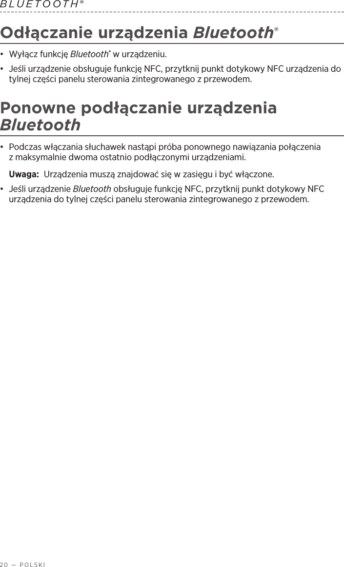 20 — POLSKIBLUETOOTH® Odłączanie urządzenia Bluetooth®•  Wyłącz funkcję Bluetooth® wurządzeniu.•  Jeśli urządzenie obsługuje funkcję NFC, przytknij punkt dotykowy NFC urządzenia do tylnej części panelu sterowania zintegrowanego zprzewodem.Ponowne podłączanie urządzenia Bluetooth•  Podczas włączania słuchawek nastąpi próba ponownego nawiązania połączenia zmaksymalnie dwoma ostatnio podłączonymi urządzeniami. Uwaga:  Urządzenia muszą znajdować się wzasięgu ibyć włączone.•  Jeśli urządzenie Bluetooth obsługuje funkcję NFC, przytknij punkt dotykowy NFC urządzenia do tylnej części panelu sterowania zintegrowanego zprzewodem.