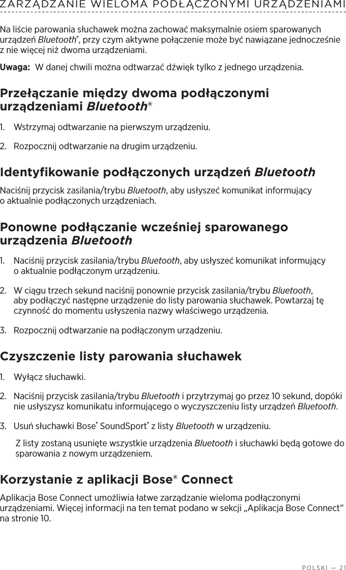   POLSKI — 21ZARZĄDZANIE WIELOMA PODŁĄCZONYMI URZĄDZENIAMINa liście parowania słuchawek można zachować maksymalnie osiem sparowanych urządzeń Bluetooth®, przy czym aktywne połączenie może być nawiązane jednocześnie znie więcej niż dwoma urządzeniami. Uwaga:  W danej chwili można odtwarzać dźwięk tylko zjednego urządzenia. Przełączanie między dwoma podłączonymi urządzeniami Bluetooth®1.  Wstrzymaj odtwarzanie na pierwszym urządzeniu.2.  Rozpocznij odtwarzanie na drugim urządzeniu.Identyfikowanie podłączonych urządzeń BluetoothNaciśnij przycisk zasilania/trybu Bluetooth, aby usłyszeć komunikat informujący oaktualnie podłączonych urządzeniach.Ponowne podłączanie wcześniej sparowanego urządzenia Bluetooth1.  Naciśnij przycisk zasilania/trybu Bluetooth, aby usłyszeć komunikat informujący oaktualnie podłączonym urządzeniu.2.   W ciągu trzech sekund naciśnij ponownie przycisk zasilania/trybu Bluetooth, aby podłączyć następne urządzenie do listy parowania słuchawek. Powtarzaj tę czynność do momentu usłyszenia nazwy właściwego urządzenia.3.  Rozpocznij odtwarzanie na podłączonym urządzeniu. Czyszczenie listy parowania słuchawek1.  Wyłącz słuchawki.2.  Naciśnij przycisk zasilania/trybu Bluetooth iprzytrzymaj go przez 10 sekund, dopóki nie usłyszysz komunikatu informującego owyczyszczeniu listy urządzeń Bluetooth.3.  Usuń słuchawki Bose® SoundSport® zlisty Bluetooth wurządzeniu.Z listy zostaną usunięte wszystkie urządzenia Bluetooth isłuchawki będą gotowe do sparowania znowym urządzeniem.Korzystanie zaplikacji Bose® ConnectAplikacja Bose Connect umożliwia łatwe zarządzanie wieloma podłączonymi urządzeniami. Więcej informacji na ten temat podano wsekcji „Aplikacja Bose Connect” na stronie 10.