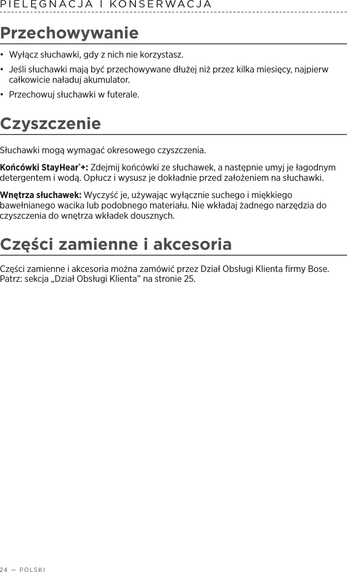 24 — POLSKIPIELĘGNACJA IKONSERWACJA Przechowywanie•  Wyłącz słuchawki, gdy znich nie korzystasz. •  Jeśli słuchawki mają być przechowywane dłużej niż przez kilka miesięcy, najpierw całkowicie naładuj akumulator. •  Przechowuj słuchawki wfuterale.CzyszczenieSłuchawki mogą wymagać okresowego czyszczenia.Końcówki StayHear®+: Zdejmij końcówki ze słuchawek, anastępnie umyj je łagodnym detergentem iwodą. Opłucz iwysusz je dokładnie przed założeniem na słuchawki.Wnętrza słuchawek: Wyczyść je, używając wyłącznie suchego imiękkiego bawełnianego wacika lub podobnego materiału. Nie wkładaj żadnego narzędzia do czyszczenia do wnętrza wkładek dousznych.Części zamienne iakcesoriaCzęści zamienne iakcesoria można zamówić przez Dział Obsługi Klienta firmy Bose. Patrz: sekcja „Dział Obsługi Klienta” na stronie 25.