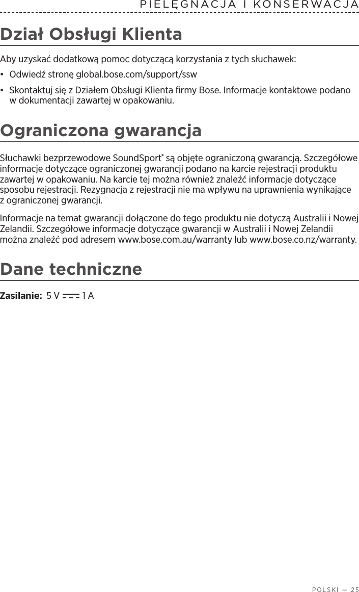  POLSKI — 25PIELĘGNACJA IKONSERWACJA Dział Obsługi KlientaAby uzyskać dodatkową pomoc dotyczącą korzystania ztych słuchawek:•  Odwiedź stronę global.bose.com/support/ssw•  Skontaktuj się zDziałem Obsługi Klienta firmy Bose. Informacje kontaktowe podano wdokumentacji zawartej wopakowaniu.Ograniczona gwarancjaSłuchawki bezprzewodowe SoundSport® są objęte ograniczoną gwarancją. Szczegółowe informacje dotyczące ograniczonej gwarancji podano na karcie rejestracji produktu zawartej wopakowaniu. Na karcie tej można również znaleźć informacje dotyczące sposobu rejestracji. Rezygnacja zrejestracji nie ma wpływu na uprawnienia wynikające zograniczonej gwarancji.Informacje na temat gwarancji dołączone do tego produktu nie dotyczą Australii iNowej Zelandii. Szczegółowe informacje dotyczące gwarancji wAustralii iNowej Zelandii można znaleźć pod adresem www.bose.com.au/warranty lub www.bose.co.nz/warranty.Dane techniczneZasilanie:  5 V  1 A