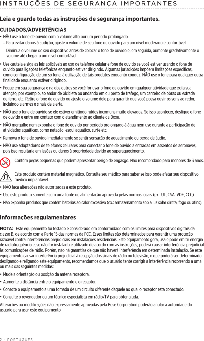 2 - PORTUGUÊSINSTRUÇÕES DE SEGURANÇA IMPORTANTESLeia e guarde todas as instruções de segurança importantes.CUIDADOS/ADVERTÊNCIAS• NÃO use o fone de ouvido com o volume alto por um período prolongado. –Para evitar danos à audição, ajuste o volume de seu fone de ouvido para um nível moderado e confortável. –Diminua o volume de seu dispositivo antes de colocar o fone de ouvido e, em seguida, aumente gradativamente o volume até chegar a um nível confortável.• Use cautela e siga as leis aplicáveis ao uso de telefone celular e fone de ouvido se você estiver usando o fone de ouvido para ligações telefônicas enquanto estiver dirigindo. Algumas jurisdições impõem limitações específicas, comoconfiguração de um só fone, à utilização de tais produtos enquanto conduz. NÃO use o fone para qualquer outra finalidade enquanto estiver dirigindo.• Foque em sua segurança e na dos outros se você for usar o fone de ouvido em qualquer atividade que exija sua atenção, por exemplo, ao andar de bicicleta ou andando em ou perto de tráfego, um canteiro de obras ou estrada de ferro, etc. Retire o fone de ouvido ou ajuste o volume dele para garantir que você possa ouvir os sons ao redor, incluindo alarmes e sinais de alerta.• NÃO use o fone de ouvido se ele estiver emitindo ruídos incomuns muito elevados. Se isso acontecer, desligue o fone de ouvido e entre em contato com o atendimento ao cliente da Bose.• NÃO mergulhe nem exponha o fone de ouvido por período prolongado à água nem use durante a participação de atividades aquáticas, como natação, esqui aquático, surfe etc.• Remova o fone de ouvido imediatamente se sentir sensação de aquecimento ou perda de áudio.• NÃO use adaptadores de telefones celulares para conectar o fone de ouvido a entradas em assentos de aeronaves, pois isso resultaria em lesões ou danos à propriedade devido ao superaquecimento.Contém peças pequenas que podem apresentar perigo de engasgo. Não recomendado para menores de 3 anos.Este produto contém material magnético. Consulte seu médico para saber se isso pode afetar seu dispositivo médico implantável.• NÃO faça alterações não autorizadas a este produto.• Use este produto somente com uma fonte de alimentação aprovada pelas normas locais (ex.: UL, CSA, VDE, CCC).• Não exponha produtos que contêm baterias ao calor excessivo (ex.: armazenamento sob a luz solar direta, fogo ou afins).Informações regulamentaresNOTA: Este equipamento foi testado e considerado em conformidade com os limites para dispositivos digitais da classe B, de acordo com a Parte 15 das normas da FCC. Esses limites são determinados para garantir uma proteção razoável contra interferências prejudiciais em instalações residenciais. Este equipamento gera, usa e pode emitir energia de radiofrequência e, se não for instalado e utilizado de acordo com as instruções, poderá causar interferência prejudicial às comunicações de rádio. Porém, não há garantias de que não haverá interferência em determinada instalação. Se este equipamento causar interferência prejudicial à recepção dos sinais de rádio ou televisão, o que poderá ser determinado desligando e religando este equipamento, recomendamos que o usuário tente corrigir a interferência recorrendo a uma ou mais das seguintes medidas:• Mude a orientação ou posição da antena receptora.• Aumente a distância entre o equipamento e o receptor. • Conecte o equipamento a uma tomada de um circuito diferente daquele ao qual o receptor está conectado.• Consulte o revendedor ou um técnico especialista em rádio/TV para obter ajuda. Alterações ou modificações não expressamente aprovadas pela Bose Corporation poderão anular a autoridade do usuário para usar este equipamento.INSTRUÇÕES DE SEGURANÇA IMPORTANTES 