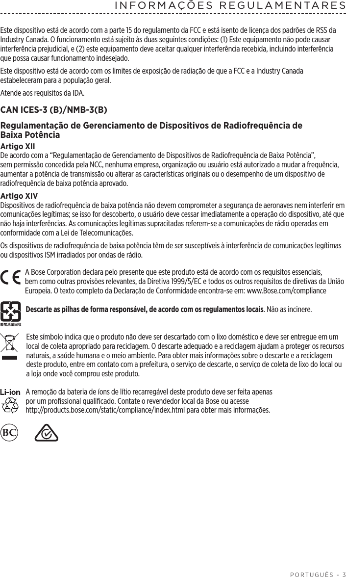  PORTUGUÊS - 3INFORMAÇÕES REGULAMENTARESEste dispositivo está de acordo com a parte 15 do regulamento da FCC e está isento de licença dos padrões de RSS da Industry Canada. O funcionamento está sujeito às duas seguintes condições: (1) Este equipamento não pode causar interferência prejudicial, e (2) este equipamento deve aceitar qualquer interferência recebida, incluindo interferência que possa causar funcionamento indesejado.Este dispositivo está de acordo com os limites de exposição de radiação de que a FCC e a Industry Canada estabeleceram para a população geral. Atende aos requisitos da IDA.CAN ICES-3 (B)/NMB-3(B)Regulamentação de Gerenciamento de Dispositivos de Radiofrequência de BaixaPotênciaArtigo XIIDe acordo com a “Regulamentação de Gerenciamento de Dispositivos de Radiofrequência de Baixa Potência”, sempermissão concedida pela NCC, nenhuma empresa, organização ou usuário está autorizado a mudar a frequência, aumentar a potência de transmissão ou alterar as características originais ou o desempenho de um dispositivo de radiofrequência de baixa potência aprovado.Artigo XIVDispositivos de radiofrequência de baixa potência não devem comprometer a segurança de aeronaves nem interferir em comunicações legítimas; se isso for descoberto, o usuário deve cessar imediatamente a operação do dispositivo, atéque não haja interferências. As comunicações legítimas supracitadas referem-se a comunicações de rádio operadas em conformidade com a Lei de Telecomunicações.Os dispositivos de radiofrequência de baixa potência têm de ser susceptíveis à interferência de comunicações legítimas ou dispositivos ISM irradiados por ondas de rádio.A Bose Corporation declara pelo presente que este produto está de acordo com os requisitos essenciais, bemcomo outras provisões relevantes, da Diretiva 1999/5/EC e todos os outros requisitos de diretivas da União Europeia. O texto completo da Declaração de Conformidade encontra-se em: www.Bose.com/complianceDescarte as pilhas de forma responsável, de acordo com os regulamentos locais. Não as incinere. Este símbolo indica que o produto não deve ser descartado com o lixo doméstico e deve ser entregue em um local de coleta apropriado para reciclagem. O descarte adequado e a reciclagem ajudam a proteger os recursos naturais, a saúde humana e o meio ambiente. Para obter mais informações sobre o descarte e a reciclagem deste produto, entre em contato com a prefeitura, o serviço de descarte, o serviço de coleta de lixo do local ou a loja onde você comprou este produto.A remoção da bateria de íons de lítio recarregável deste produto deve ser feita apenas  por um profissional qualificado. Contate o revendedor local da Bose ou acesse http://products.bose.com/static/compliance/index.html para obter mais informações.    