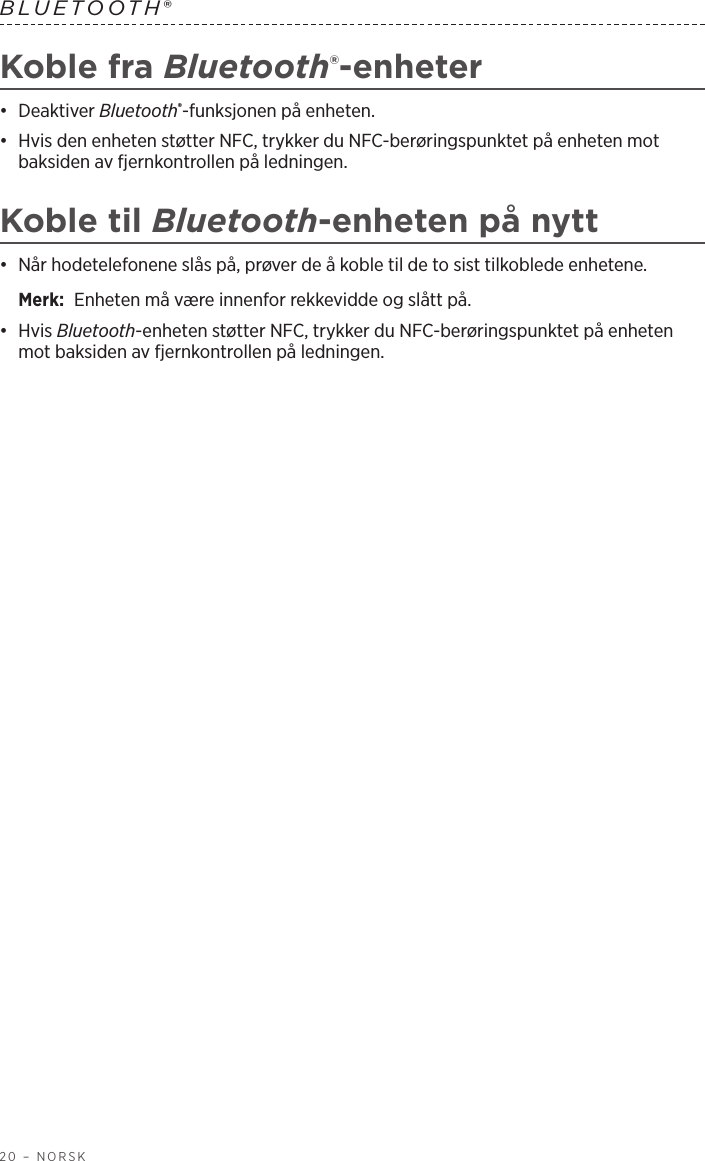 20 – NORSKBLUETOOTH® Koble fra Bluetooth®-enheter•  Deaktiver Bluetooth®-funksjonen på enheten.•  Hvis den enheten støtter NFC, trykker du NFC-berøringspunktet på enheten mot baksiden av fjernkontrollen på ledningen.Koble til Bluetooth-enheten på nytt•  Når hodetelefonene slås på, prøver de å koble til de to sist tilkoblede enhetene. Merk:  Enheten må være innenfor rekkevidde og slått på.•  Hvis Bluetooth-enheten støtter NFC, trykker du NFC-berøringspunktet på enheten mot baksiden av fjernkontrollen på ledningen.