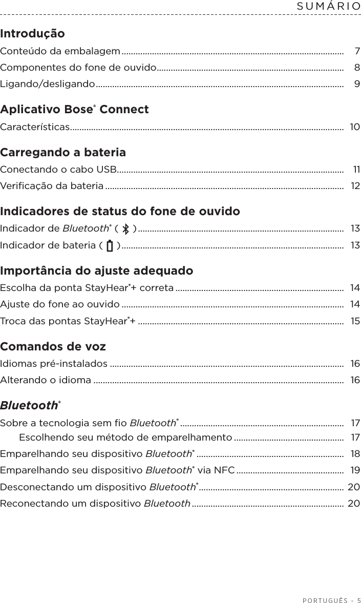  PORTUGUÊS - 5SUMÁRIOIntrodução  Conteúdo da embalagem ...............................................................................................  7Componentes do fone de ouvido ................................................................................  8Ligando/desligando ..........................................................................................................  9Aplicativo Bose® Connect Características ..................................................................................................................... 10Carregando a bateria  Conectando o cabo USB ................................................................................................. 11Veriﬁcação da bateria ......................................................................................................  12Indicadores de status do fone de ouvido  Indicador de Bluetooth® (   ) ........................................................................................  13Indicador de bateria (   ) ............................................................................................... 13Importância do ajuste adequado Escolha da ponta StayHear®+ correta ........................................................................ 14Ajuste do fone ao ouvido ...............................................................................................  14Troca das pontas StayHear®+ ........................................................................................  15Comandos de voz Idiomas pré-instalados ....................................................................................................  16Alterando o idioma ...........................................................................................................  16Bluetooth®  Sobre a tecnologia sem ﬁo Bluetooth® ......................................................................  17Escolhendo seu método de emparelhamento ............................................... 17Emparelhando seu dispositivo Bluetooth® ............................................................... 18Emparelhando seu dispositivo Bluetooth® via NFC .............................................. 19Desconectando um dispositivo Bluetooth® .............................................................. 20Reconectando um dispositivo Bluetooth .................................................................  20