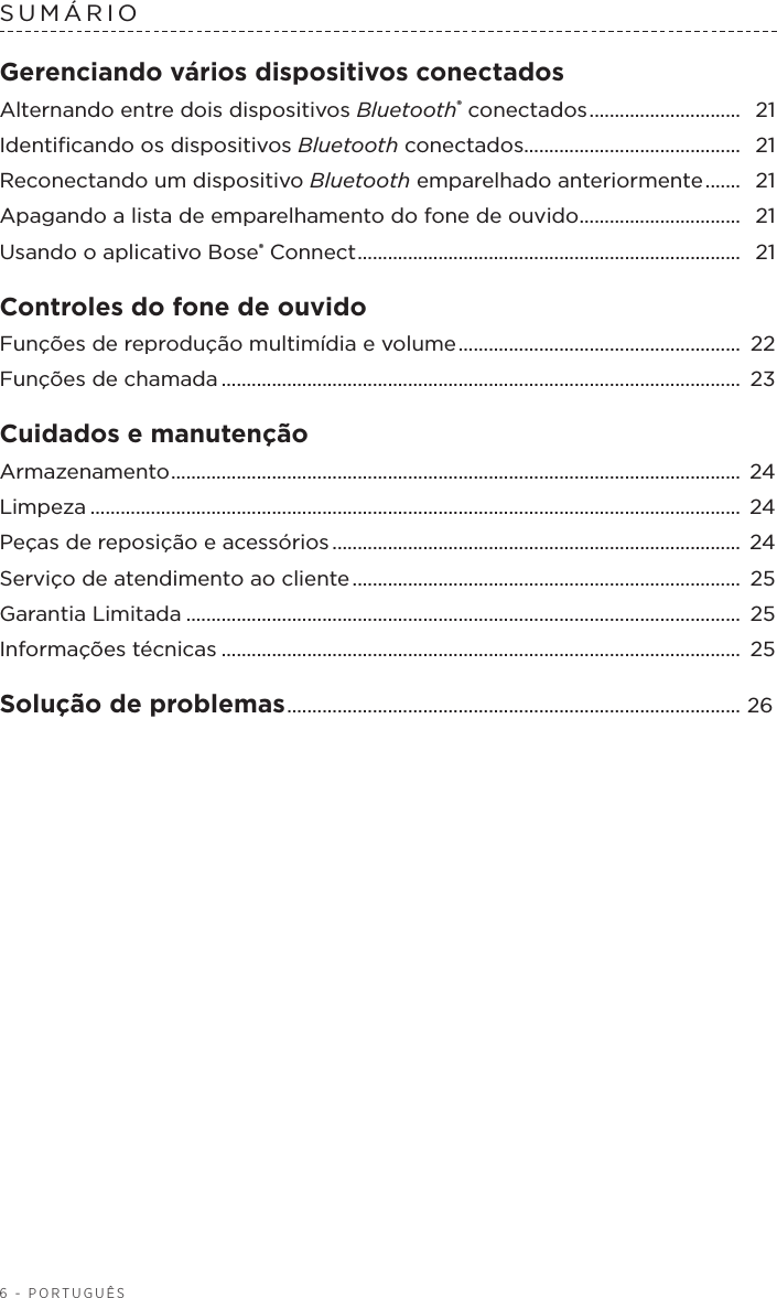 6 - PORTUGUÊSSUMÁRIO Gerenciando vários dispositivos conectadosAlternando entre dois dispositivos Bluetooth® conectados ..............................  21Identiﬁcando os dispositivos Bluetooth conectados........................................... 21Reconectando um dispositivo Bluetooth emparelhado anteriormente .......  21Apagando a lista de emparelhamento do fone de ouvido ................................ 21Usando o aplicativo Bose® Connect ............................................................................  21Controles do fone de ouvido Funções de reprodução multimídia evolume ........................................................  22Funções de chamada ....................................................................................................... 23Cuidados e manutenção Armazenamento .................................................................................................................  24Limpeza ................................................................................................................................. 24Peças de reposição e acessórios .................................................................................  24Serviço de atendimento ao cliente .............................................................................  25Garantia Limitada .............................................................................................................. 25Informações técnicas .......................................................................................................  25Solução de problemas .......................................................................................... 26 