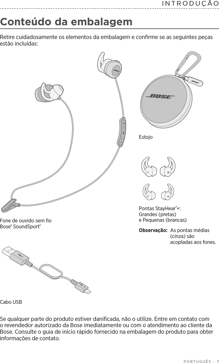  PORTUGUÊS - 7INTRODUÇÃO  Conteúdo da embalagemRetire cuidadosamente os elementos da embalagem e confirme se as seguintes peças estão incluídas:Pontas StayHear®+: Grandes (pretas) ePequenas(brancas)Observação:  As pontas médias (cinza) são acopladas aos fones.Fone de ouvido sem fio Bose®SoundSport®EstojoCabo USB Se qualquer parte do produto estiver danificada, não o utilize. Entre em contato com o revendedor autorizado da Bose imediatamente ou com o atendimento ao cliente da Bose. Consulte o guia de início rápido fornecido na embalagem do produto para obter informações de contato.