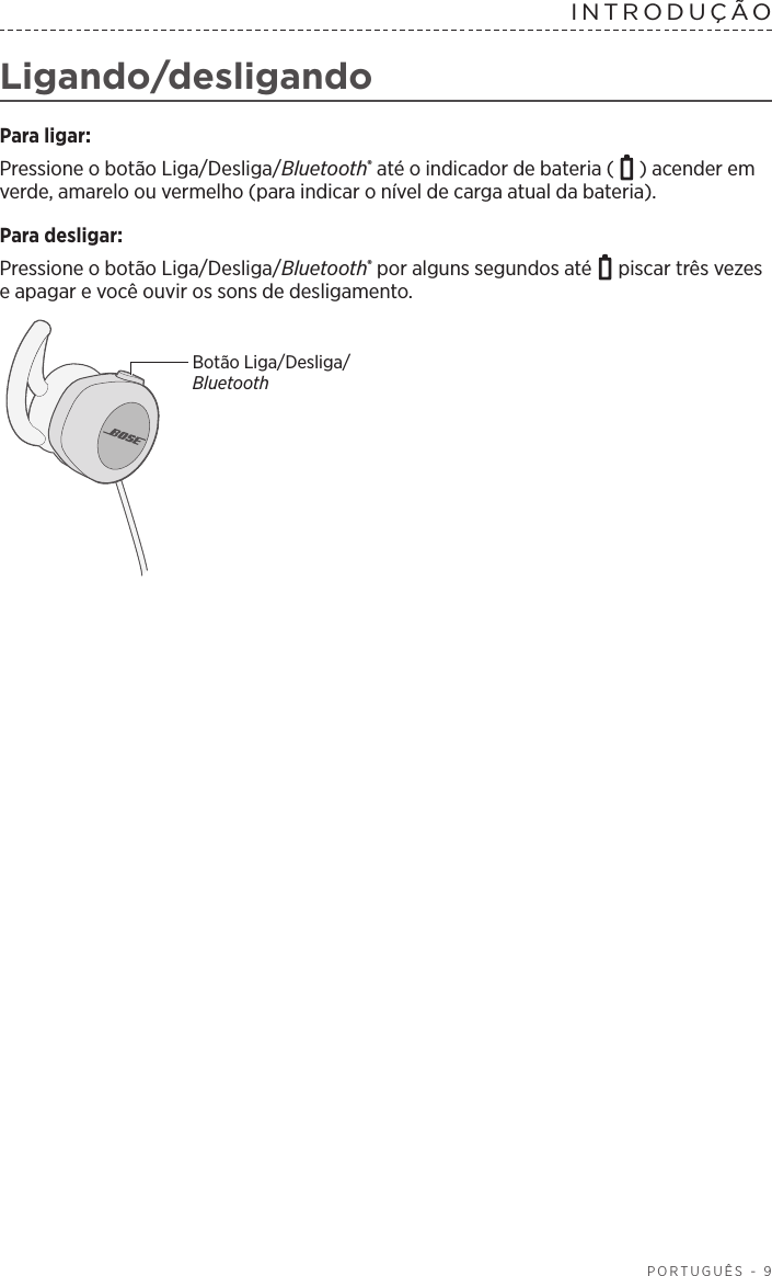  PORTUGUÊS - 9INTRODUÇÃO Ligando/desligandoPara ligar:Pressione o botão Liga/Desliga/Bluetooth® até o indicador de bateria ( ) acender em verde, amarelo ou vermelho (para indicar o nível de carga atual da bateria).Para desligar: Pressione o botão Liga/Desliga/Bluetooth® por alguns segundos até   piscar três vezes e apagar e você ouvir os sons de desligamento. Botão Liga/Desliga/Bluetooth