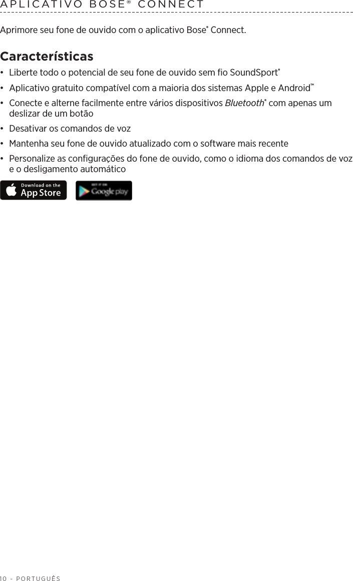 10 - PORTUGUÊSAPLICATIVO BOSE® CONNECT Aprimore seu fone de ouvido com o aplicativo Bose® Connect.Características•  Liberte todo o potencial de seu fone de ouvido sem fio SoundSport®•  Aplicativo gratuito compatível com a maioria dos sistemas Apple e Android™•  Conecte e alterne facilmente entre vários dispositivos Bluetooth® com apenas um deslizar de um botão•  Desativar os comandos de voz•  Mantenha seu fone de ouvido atualizado com o software mais recente•  Personalize as configurações do fone de ouvido, como o idioma dos comandos de voz e o desligamento automático