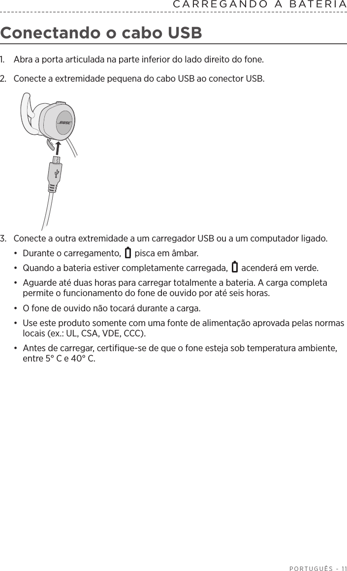  PORTUGUÊS - 11CARREGANDO A BATERIA  Conectando o cabo USB1.  Abra a porta articulada na parte inferior do lado direito do fone. 2.  Conecte a extremidade pequena do cabo USB ao conector USB.3.  Conecte a outra extremidade a um carregador USB ou a um computador ligado. •  Durante o carregamento,   pisca em âmbar. •  Quando a bateria estiver completamente carregada,   acenderá em verde.•  Aguarde até duas horas para carregar totalmente a bateria. A carga completa permite o funcionamento do fone de ouvido por até seis horas. •  O fone de ouvido não tocará durante a carga.•  Use este produto somente com uma fonte de alimentação aprovada pelas normas locais (ex.: UL, CSA, VDE, CCC).•  Antes de carregar, certifique-se de que o fone esteja sob temperatura ambiente, entre 5° C e 40° C.