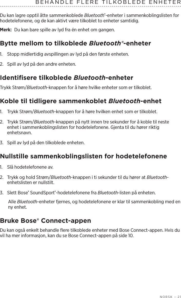   NORSK – 21BEHANDLE FLERE TILKOBLEDE ENHETERDu kan lagre opptil åtte sammenkoblede Bluetooth®-enheter i sammenkoblingslisten for hodetelefonene, og de kan aktivt være tilkoblet to enheter samtidig. Merk:  Du kan bare spille av lyd fra én enhet om gangen. Bytte mellom to tilkoblede Bluetooth®-enheter1.  Stopp midlertidig avspillingen av lyd på den første enheten.2.  Spill av lyd på den andre enheten.Identifisere tilkoblede Bluetooth-enheterTrykk Strøm/Bluetooth-knappen for å høre hvilke enheter som er tilkoblet.Koble til tidligere sammenkoblet Bluetooth-enhet1.  Trykk Strøm/Bluetooth-knappen for å høre hvilken enhet som er tilkoblet.2.   Trykk  Strøm/Bluetooth-knappen på nytt innen tre sekunder for å koble til neste enhet i sammenkoblingslisten for hodetelefonene. Gjenta til du hører riktig enhetsnavn.3.  Spill av lyd på den tilkoblede enheten. Nullstille sammenkoblingslisten for hodetelefonene1.  Slå hodetelefonene av.2.  Trykk og hold Strøm/Bluetooth-knappen i ti sekunder til du hører at Bluetooth-enhetslisten er nullstilt.3.  Slett Bose® SoundSport®-hodetelefonene fra Bluetooth-listen på enheten.Alle Bluetooth-enheter fjernes, og hodetelefonene er klar til sammenkobling med en ny enhet.Bruke Bose® Connect-appenDu kan også enkelt behandle flere tilkoblede enheter med Bose Connect-appen. Hvis du vil ha mer informasjon, kan du se Bose Connect-appen på side 10.