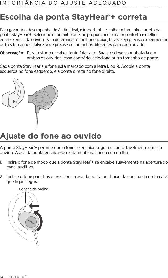 14 - PORTUGUÊSIMPORTÂNCIA DO AJUSTE ADEQUADO Escolha da ponta StayHear®+ corretaPara garantir o desempenho de áudio ideal, é importante escolher o tamanho correto da ponta StayHear®+. Selecione o tamanho que lhe proporcione o maior conforto e melhor encaixe em cada ouvido. Para determinar o melhor encaixe, talvez seja preciso experimentar os três tamanhos. Talvez você precise de tamanhos diferentes para cada ouvido.Observação:   Para testar o encaixe, tente falar alto. Sua voz deve soar abafada em ambos os ouvidos; caso contrário, selecione outro tamanho de ponta.Cada ponta StayHear®+ e fone está marcado com a letra L ou R. Acople a ponta esquerda no fone esquerdo, e a ponta direita no fone direito. Ajuste do fone ao ouvidoA ponta StayHear®+ permite que o fone se encaixe segura e confortavelmente em seu ouvido. A asa da ponta encaixa-se exatamente na concha da orelha.1.   Insira o fone de modo que a ponta StayHear®+ se encaixe suavemente na abertura do canal auditivo. 2.   Incline o fone para trás e pressione a asa da ponta por baixo da concha da orelha até que fique segura.Concha da orelha