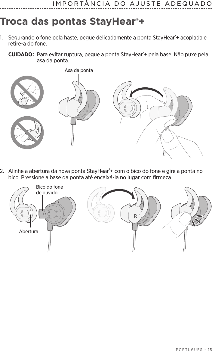  PORTUGUÊS - 15IMPORTÂNCIA DO AJUSTE ADEQUADOTroca das pontas StayHear®+1.   Segurando o fone pela haste, pegue delicadamente a ponta StayHear®+ acoplada e retire-a do fone. CUIDADO:  Para evitar ruptura, pegue a ponta StayHear®+ pela base. Não puxe pela asa da ponta.Asa da ponta2.  Alinhe a abertura da nova ponta StayHear®+ com o bico do fone e gire a ponta no bico. Pressione a base da ponta até encaixá-la no lugar com firmeza.Bico do fone deouvidoAbertura