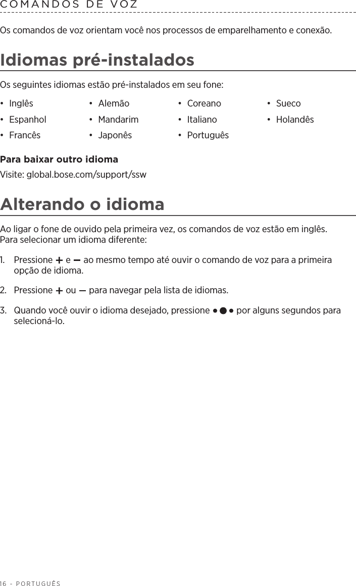 16 - PORTUGUÊSCOMANDOS DE VOZ Os comandos de voz orientam você nos processos de emparelhamento e conexão.Idiomas pré-instaladosOs seguintes idiomas estão pré-instalados em seu fone:•  Inglês •  Alemão •  Coreano •  Sueco•  Espanhol •  Mandarim •  Italiano •  Holandês•  Francês •  Japonês •  Português Para baixar outro idiomaVisite: global.bose.com/support/sswAlterando o idiomaAo ligar o fone de ouvido pela primeira vez, os comandos de voz estão em inglês. Paraselecionar um idioma diferente:1.   Pressione   e   ao mesmo tempo até ouvir o comando de voz para a primeira opção de idioma. 2.  Pressione   ou   para navegar pela lista de idiomas.3.   Quando você ouvir o idioma desejado, pressione   por alguns segundos para selecioná-lo.