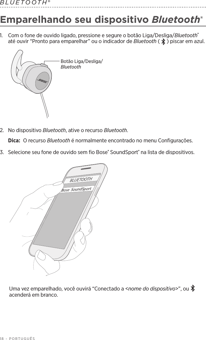 18 - PORTUGUÊSBLUETOOTH® Emparelhando seu dispositivo Bluetooth®1.   Com o fone de ouvido ligado, pressione e segure o botão Liga/Desliga/Bluetooth® até ouvir “Pronto para emparelhar” ou o indicador de Bluetooth ( ) piscar em azul.Botão Liga/Desliga/Bluetooth2.   No  dispositivo  Bluetooth, ative o recurso Bluetooth.Dica:  O recurso Bluetooth é normalmente encontrado no menu Configurações.3.  Selecione seu fone de ouvido sem fio Bose® SoundSport® na lista de dispositivos. Uma vez emparelhado, você ouvirá “Conectado a &lt;nome do dispositivo&gt;”, ou   acenderá em branco.