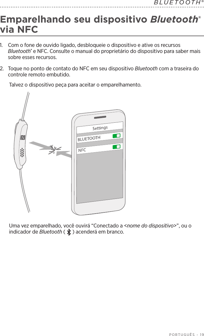  PORTUGUÊS - 19BLUETOOTH® Emparelhando seu dispositivo Bluetooth® via NFC1.   Com o fone de ouvido ligado, desbloqueie o dispositivo e ative os recursos Bluetooth® e NFC. Consulte o manual do proprietário do dispositivo para saber mais sobre esses recursos.2.   Toque no ponto de contato do NFC em seu dispositivo Bluetooth com a traseira do controle remoto embutido.Talvez o dispositivo peça para aceitar o emparelhamento.Uma vez emparelhado, você ouvirá “Conectado a &lt;nome do dispositivo&gt;”, ou o indicador de Bluetooth ( ) acenderá em branco.