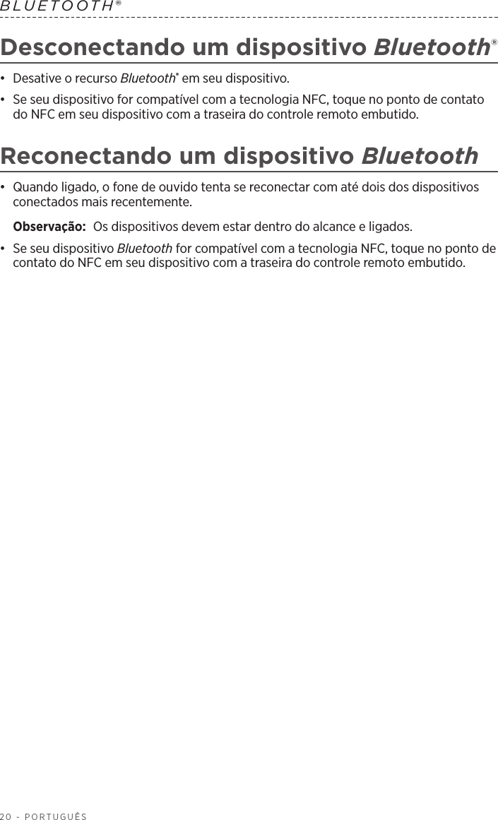 20 - PORTUGUÊSBLUETOOTH® Desconectando um dispositivo Bluetooth®•  Desative o recurso Bluetooth® em seu dispositivo.•  Se seu dispositivo for compatível com a tecnologia NFC, toque no ponto de contato do NFC em seu dispositivo com a traseira do controle remoto embutido.Reconectando um dispositivo Bluetooth•  Quando ligado, o fone de ouvido tenta se reconectar com até dois dos dispositivos conectados mais recentemente. Observação:  Os dispositivos devem estar dentro do alcance e ligados.•  Se seu dispositivo Bluetooth for compatível com a tecnologia NFC, toque no ponto de contato do NFC em seu dispositivo com a traseira do controle remoto embutido.