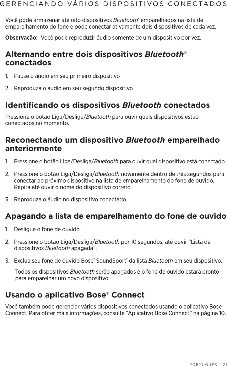   PORTUGUÊS - 21GERENCIANDO VÁRIOS DISPOSITIVOS CONECTADOSVocê pode armazenar até oito dispositivos Bluetooth® emparelhados na lista de emparelhamento do fone e pode conectar ativamente dois dispositivos de cada vez. Observação:  Você pode reproduzir áudio somente de um dispositivo por vez. Alternando entre dois dispositivos Bluetooth® conectados1.  Pause o áudio em seu primeiro dispositivo 2.  Reproduza o áudio em seu segundo dispositivo Identificando os dispositivos Bluetooth conectadosPressione o botão Liga/Desliga/Bluetooth para ouvir quais dispositivos estão conectados no momento.Reconectando um dispositivo Bluetooth emparelhado anteriormente1.  Pressione o botão Liga/Desliga/Bluetooth para ouvir qual dispositivo está conectado.2.   Pressione o botão Liga/Desliga/Bluetooth novamente dentro de três segundos para conectar ao próximo dispositivo na lista de emparelhamento do fone de ouvido. Repita até ouvir o nome do dispositivo correto.3.  Reproduza o áudio no dispositivo conectado. Apagando a lista de emparelhamento do fone de ouvido1.  Desligue o fone de ouvido.2.  Pressione o botão Liga/Desliga/Bluetooth por 10 segundos, até ouvir “Lista de dispositivos Bluetooth apagada”.3.  Exclua seu fone de ouvido Bose® SoundSport® da lista Bluetooth em seu dispositivo.Todos os dispositivos Bluetooth serão apagados e o fone de ouvido estará pronto para emparelhar um novo dispositivo.Usando o aplicativo Bose® ConnectVocê também pode gerenciar vários dispositivos conectados usando o aplicativo Bose Connect. Para obter mais informações, consulte “Aplicativo Bose Connect” na página 10.