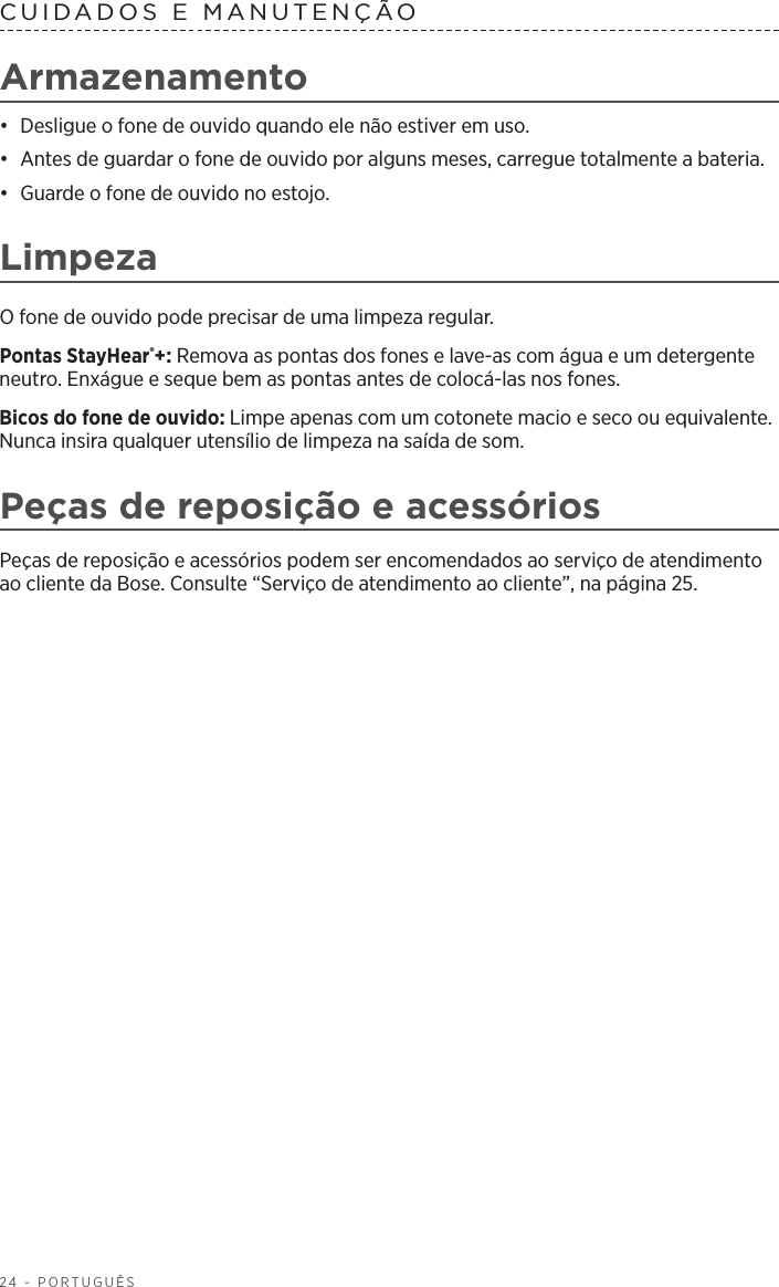 24 - PORTUGUÊSCUIDADOS E MANUTENÇÃO Armazenamento•  Desligue o fone de ouvido quando ele não estiver em uso. •  Antes de guardar o fone de ouvido por alguns meses, carregue totalmente a bateria. •  Guarde o fone de ouvido no estojo.LimpezaO fone de ouvido pode precisar de uma limpeza regular.Pontas StayHear®+: Remova as pontas dos fones e lave-as com água e um detergente neutro. Enxágue e seque bem as pontas antes de colocá-las nos fones.Bicos do fone de ouvido: Limpe apenas com um cotonete macio e seco ou equivalente. Nunca insira qualquer utensílio de limpeza na saída de som.Peças de reposição e acessóriosPeças de reposição e acessórios podem ser encomendados ao serviço de atendimento ao cliente da Bose. Consulte “Serviço de atendimento ao cliente”, na página 25.